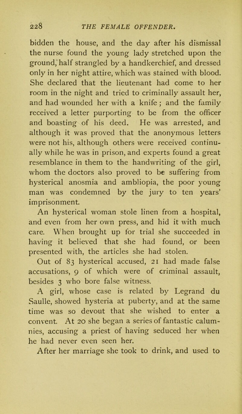 bidden the house, and the day after his dismissal the nurse found the young lady stretched upon the ground, half strangled by a handkerchief, and dressed only in her night attire, which was stained with blood. She declared that the lieutenant had come to her room in the night and tried to criminally assault her, and had wounded her with a knife ; and the family received a letter purporting to be from the officer and boasting of his deed. He was arrested, and although it was proved that the anonymous letters were not his, although others were received continu- ally while he was in prison, and experts found a great resemblance in them to the handwriting of the girl, whom the doctors also proved to be suffering from hysterical anosmia and ambliopia, the poor young man was condemned by the jury to ten years’ imprisonment. An hysterical woman stole linen from a hospital, and even from her own press, and hid it with much care. When brought up for trial she succeeded in having it believed that she had found, or been presented with, the articles she had stolen. Out of 83 hysterical accused, 21 had made false accusations, 9 of which were of criminal assault, besides 3 who bore false witness. A girl, whose case is related by Legrand du Saulle, showed hysteria at puberty, and at the same time was so devout that she wished to enter a convent. At 20 she began a series of fantastic calum- nies, accusing a priest of having seduced her when he had never even seen her. After her marriage she took to drink, and used to