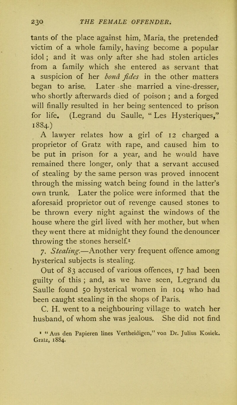 tants of the place against him, Maria, the pretended victim of a whole family, having become a popular idol; and it was only after she had stolen articles from a family which she entered as servant that a suspicion of her bond fides in the other matters began to arise. Later she married a vine-dresser, who shortly afterwards died of poison ; and a forged will finally resulted in her being sentenced to prison for life. (Legrand du Saulle, “ Les Hysteriques,” 1884.) A lawyer relates how a girl of 12 charged a proprietor of Gratz with rape, and caused him to be put in prison for a year, and he would have remained there longer, only that a servant accused of stealing by the same person was proved innocent through the missing watch being found in the latter’s own trunk. Later the police were informed that the aforesaid proprietor out of revenge caused stones to be thrown every night against the windows of the house where the girl lived with her mother, but when they went there at midnight they found the denouncer throwing the stones herself.1 7. Stealing.—Another very frequent offence among hysterical subjects is stealing. Out of 83 accused of various offences, 17 had been guilty of this ; and, as we have seen, Legrand du Saulle found 50 hysterical women in 104 who had been caught stealing in the shops of Paris. C. H. went to a neighbouring village to watch her husband, of whom she was jealous. She did not find * “ Aus den Papieren lines Vertheidigen,” von Dr. Julius Kosiek. Gralz, 1884.