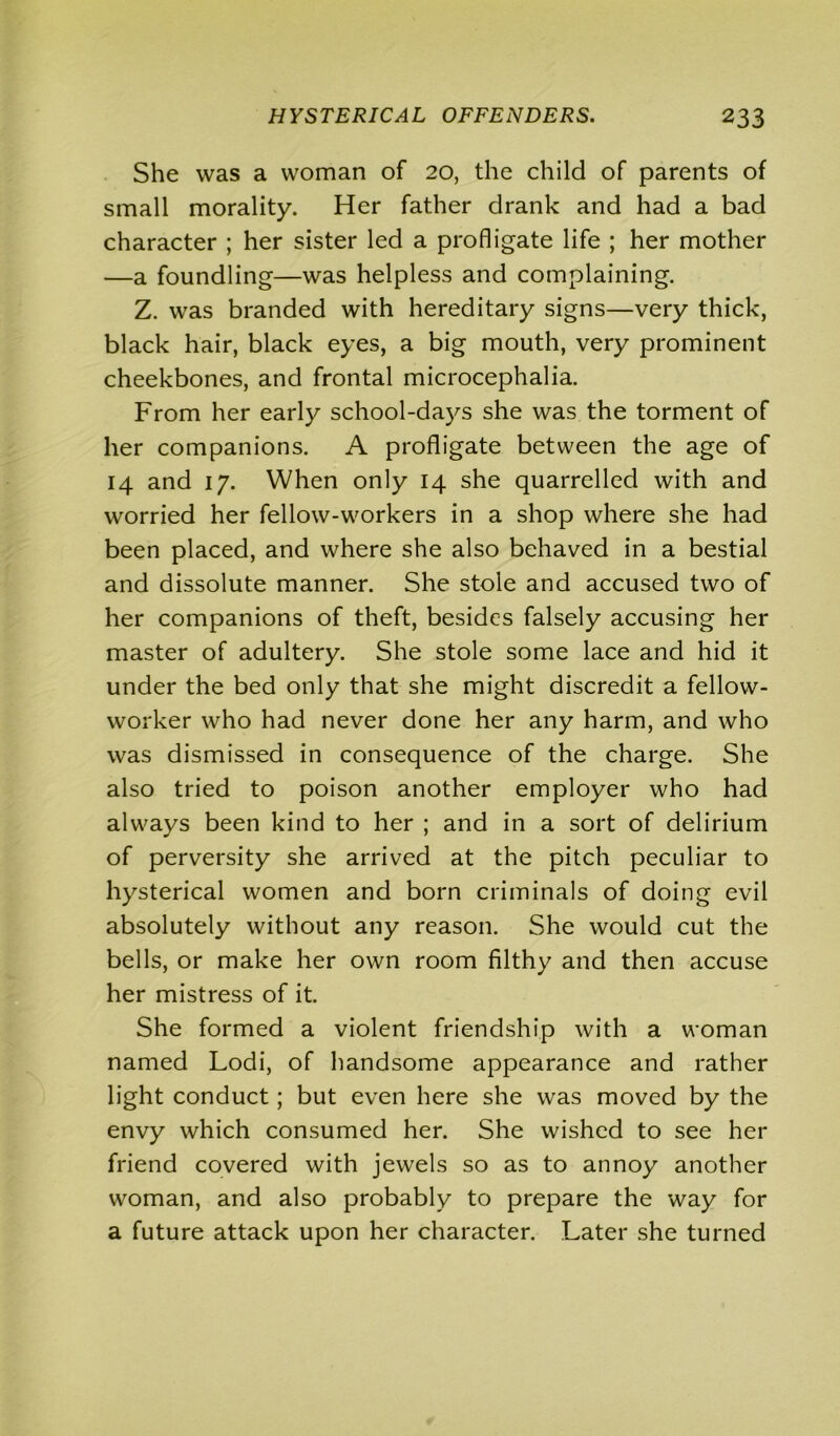 She was a woman of 20, the child of parents of small morality. Her father drank and had a bad character ; her sister led a profligate life ; her mother —a foundling—was helpless and complaining. Z. was branded with hereditary signs—very thick, black hair, black eyes, a big mouth, very prominent cheekbones, and frontal microcephalia. From her early school-days she was the torment of her companions. A profligate between the age of 14 and 17. When only 14 she quarrelled with and worried her fellow-workers in a shop where she had been placed, and where she also behaved in a bestial and dissolute manner. She stole and accused two of her companions of theft, besides falsely accusing her master of adultery. She stole some lace and hid it under the bed only that she might discredit a fellow- worker who had never done her any harm, and who was dismissed in consequence of the charge. She also tried to poison another employer who had always been kind to her ; and in a sort of delirium of perversity she arrived at the pitch peculiar to hysterical women and born criminals of doing evil absolutely without any reason. She would cut the bells, or make her own room filthy and then accuse her mistress of it. She formed a violent friendship with a woman named Lodi, of handsome appearance and rather light conduct; but even here she was moved by the envy which consumed her. She wished to see her friend covered with jewels so as to annoy another woman, and also probably to prepare the way for a future attack upon her character. Later she turned