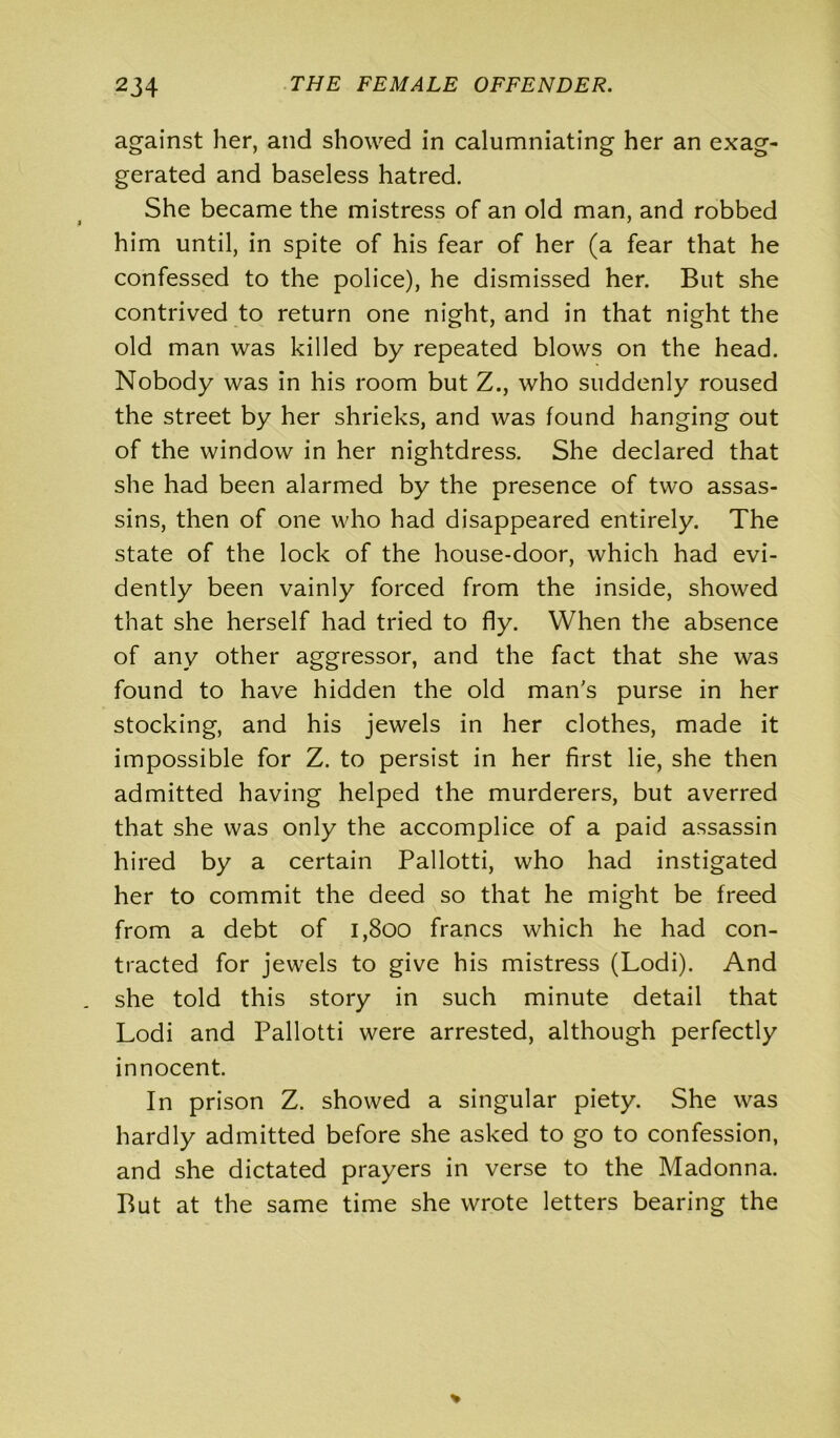 against her, and showed in calumniating her an exag- gerated and baseless hatred. She became the mistress of an old man, and robbed him until, in spite of his fear of her (a fear that he confessed to the police), he dismissed her. But she contrived to return one night, and in that night the old man was killed by repeated blows on the head. Nobody was in his room but Z., who suddenly roused the street by her shrieks, and was found hanging out of the window in her nightdress. She declared that she had been alarmed by the presence of two assas- sins, then of one who had disappeared entirely. The state of the lock of the house-door, which had evi- dently been vainly forced from the inside, showed that she herself had tried to fly. When the absence of any other aggressor, and the fact that she was found to have hidden the old man's purse in her stocking, and his jewels in her clothes, made it impossible for Z. to persist in her first lie, she then admitted having helped the murderers, but averred that she was only the accomplice of a paid assassin hired by a certain Pallotti, who had instigated her to commit the deed so that he might be freed from a debt of 1,800 francs which he had con- tracted for jewels to give his mistress (Lodi). And she told this story in such minute detail that Lodi and Pallotti were arrested, although perfectly innocent. In prison Z. showed a singular piety. She was hardly admitted before she asked to go to confession, and she dictated prayers in verse to the Madonna. But at the same time she wrote letters bearing the