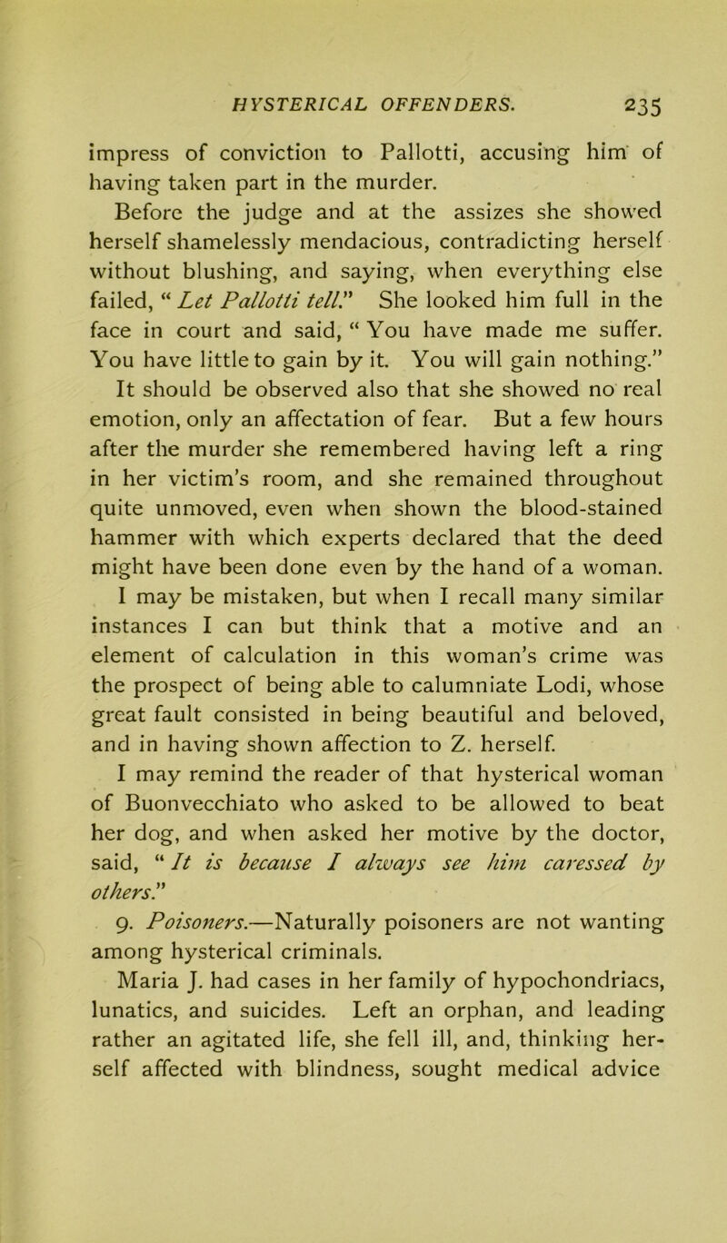 impress of conviction to Pallotti, accusing him of having taken part in the murder. Before the judge and at the assizes she showed herself shamelessly mendacious, contradicting herself without blushing, and saying, when everything else failed, “ Let Pallotti tell! She looked him full in the face in court and said, “ You have made me suffer. You have little to gain by it. You will gain nothing.” It should be observed also that she showed no real emotion, only an affectation of fear. But a few hours after the murder she remembered having left a ring in her victim’s room, and she remained throughout quite unmoved, even when shown the blood-stained hammer with which experts declared that the deed might have been done even by the hand of a woman. I may be mistaken, but when I recall many similar instances I can but think that a motive and an element of calculation in this woman’s crime was the prospect of being able to calumniate Lodi, whose great fault consisted in being beautiful and beloved, and in having shown affection to Z. herself. I may remind the reader of that hysterical woman of Buonvecchiato who asked to be allowed to beat her dog, and when asked her motive by the doctor, said, “ It is because I always see him caressed by others.” 9. Poisoners.—Naturally poisoners are not wanting among hysterical criminals. Maria J. had cases in her family of hypochondriacs, lunatics, and suicides. Left an orphan, and leading rather an agitated life, she fell ill, and, thinking her- self affected with blindness, sought medical advice