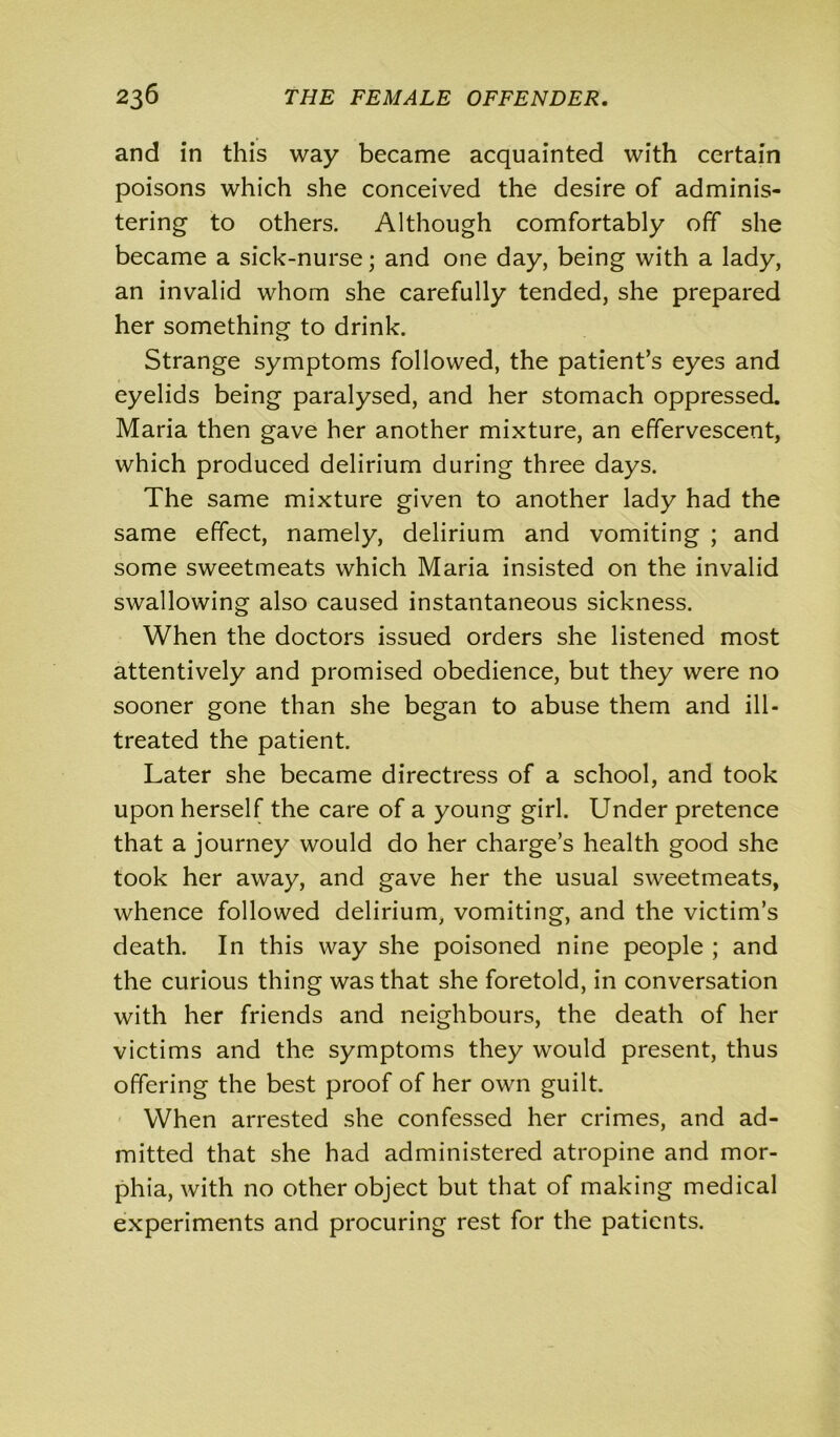 and in this way became acquainted with certain poisons which she conceived the desire of adminis- tering to others. Although comfortably off she became a sick-nurse; and one day, being with a lady, an invalid whom she carefully tended, she prepared her something to drink. Strange symptoms followed, the patient’s eyes and eyelids being paralysed, and her stomach oppressed. Maria then gave her another mixture, an effervescent, which produced delirium during three days. The same mixture given to another lady had the same effect, namely, delirium and vomiting ; and some sweetmeats which Maria insisted on the invalid swallowing also caused instantaneous sickness. When the doctors issued orders she listened most attentively and promised obedience, but they were no sooner gone than she began to abuse them and ill- treated the patient. Later she became directress of a school, and took upon herself the care of a young girl. Under pretence that a journey would do her charge’s health good she took her away, and gave her the usual sweetmeats, whence followed delirium, vomiting, and the victim’s death. In this way she poisoned nine people ; and the curious thing was that she foretold, in conversation with her friends and neighbours, the death of her victims and the symptoms they would present, thus offering the best proof of her own guilt. When arrested she confessed her crimes, and ad- mitted that she had administered atropine and mor- phia, with no other object but that of making medical experiments and procuring rest for the patients.