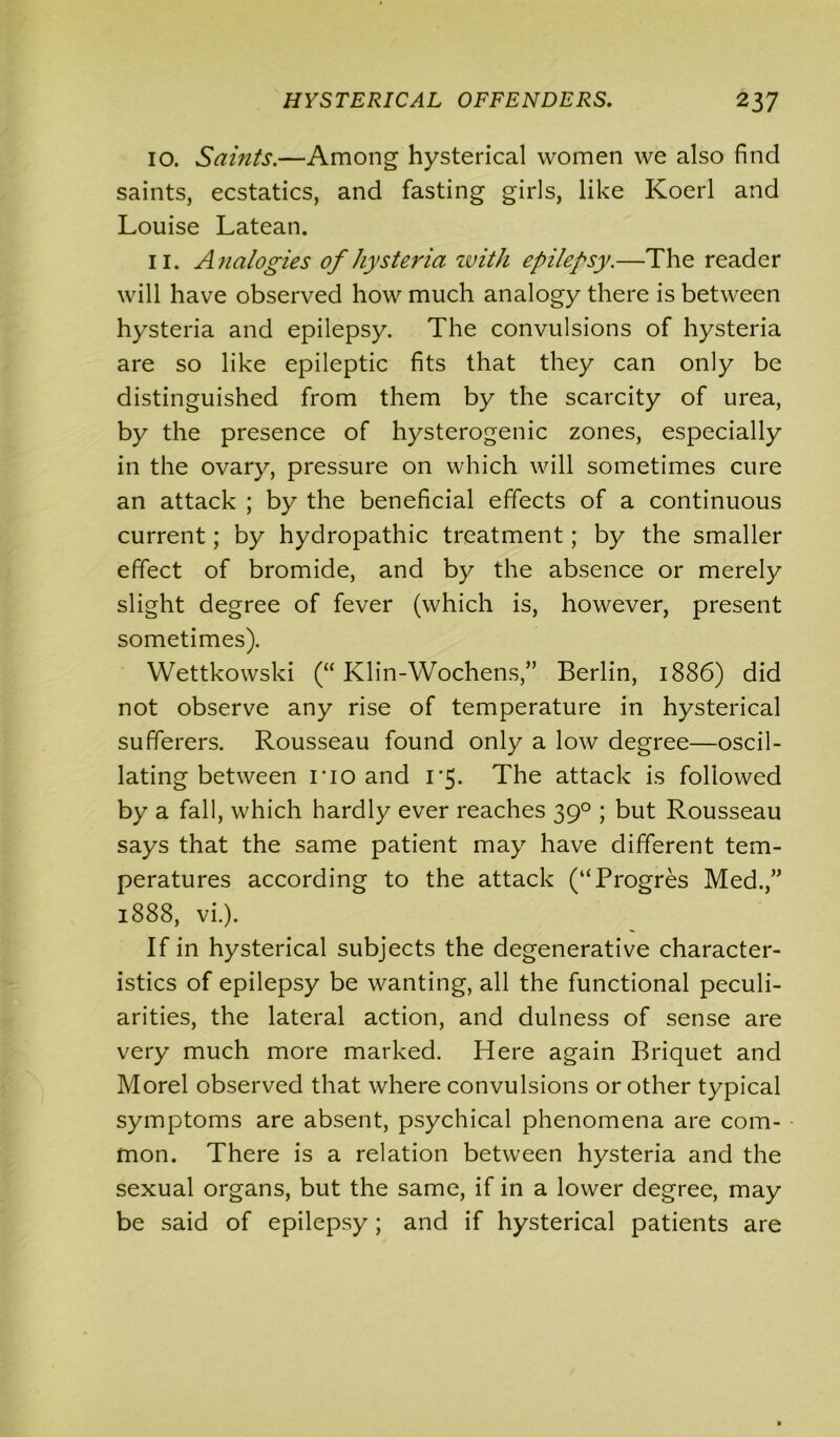 10. Saints.—Among hysterical women we also find saints, ecstatics, and fasting girls, like Koerl and Louise Latean. 11. Analogies of hysteria with epilepsy.—The reader will have observed how much analogy there is between hysteria and epilepsy. The convulsions of hysteria are so like epileptic fits that they can only be distinguished from them by the scarcity of urea, by the presence of hysterogenic zones, especially in the ovary, pressure on which will sometimes cure an attack ; by the beneficial effects of a continuous current; by hydropathic treatment; by the smaller effect of bromide, and by the absence or merely slight degree of fever (which is, however, present sometimes). Wettkowski (“ Klin-Wochens,” Berlin, 1886) did not observe any rise of temperature in hysterical sufferers. Rousseau found only a low degree—oscil- lating between no and 1*5. The attack is followed by a fall, which hardly ever reaches 390 ; but Rousseau says that the same patient may have different tem- peratures according to the attack (“Progres Med.,” 1888, vi.). If in hysterical subjects the degenerative character- istics of epilepsy be wanting, all the functional peculi- arities, the lateral action, and dulness of sense are very much more marked. Here again Briquet and Morel observed that where convulsions or other typical symptoms are absent, psychical phenomena are com- mon. There is a relation between hysteria and the sexual organs, but the same, if in a lower degree, may be said of epilepsy; and if hysterical patients are