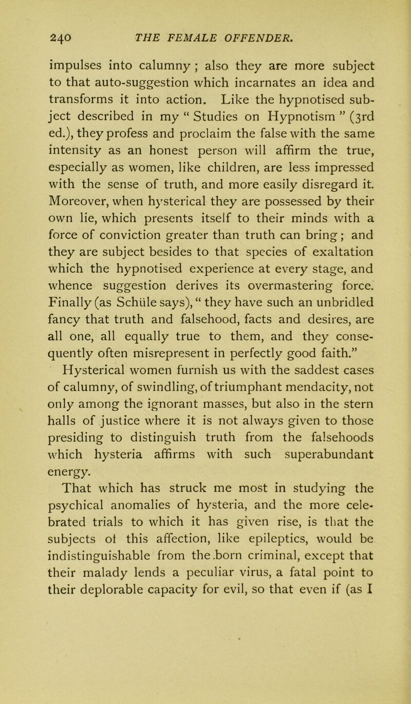 impulses into calumny ; also they are more subject to that auto-suggestion which incarnates an idea and transforms it into action. Like the hypnotised sub- ject described in my “ Studies on Hypnotism ” (3rd ed.), they profess and proclaim the false with the same intensity as an honest person will affirm the true, especially as women, like children, are less impressed with the sense of truth, and more easily disregard it. Moreover, when hysterical they are possessed by their own lie, which presents itself to their minds with a force of conviction greater than truth can bring; and they are subject besides to that species of exaltation which the hypnotised experience at every stage, and whence suggestion derives its overmastering force. Finally (as Schiile says), “ they have such an unbridled fancy that truth and falsehood, facts and desires, are all one, all equally true to them, and they conse- quently often misrepresent in perfectly good faith.” Hysterical women furnish us with the saddest cases of calumny, of swindling, of triumphant mendacity, not only among the ignorant masses, but also in the stern halls of justice where it is not always given to those presiding to distinguish truth from the falsehoods which hysteria affirms with such superabundant energy. That which has struck me most in studying the psychical anomalies of hysteria, and the more cele- brated trials to which it has given rise, is that the subjects ot this affection, like epileptics, would be indistinguishable from the .born criminal, except that their malady lends a peculiar virus, a fatal point to their deplorable capacity for evil, so that even if (as I