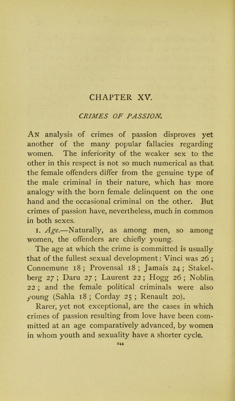 CHAPTER XV. CRIMES OF PASSION. An analysis of crimes of passion disproves yet another of the many popular fallacies regarding women. The inferiority of the weaker sex to the other in this respect is not so much numerical as that the female offenders differ from the genuine type of the male criminal in their nature, which has more analogy with the born female delinquent on the one hand and the occasional criminal on the other. But crimes of passion have, nevertheless, much in common in both sexes. I. Age.—Naturally, as among men, so among women, the offenders are chiefly young. The age at which the crime is committed is usually that of the fullest sexual development: Vinci was 26 ; Connemune 18 ; Provensal 18 ; Jamais 24; StakeL berg 27 ; Daru 27 ; Laurent 22 ; Hogg 26 ; Noblin 22 ; and the female political criminals were also young (Sahla 18 ; Corday 25 ; Renault 20). Rarer, yet not exceptional, are the cases in which crimes of passion resulting from love have been com- mitted at an age comparatively advanced, by women in whom youth and sexuality have a shorter cycle.