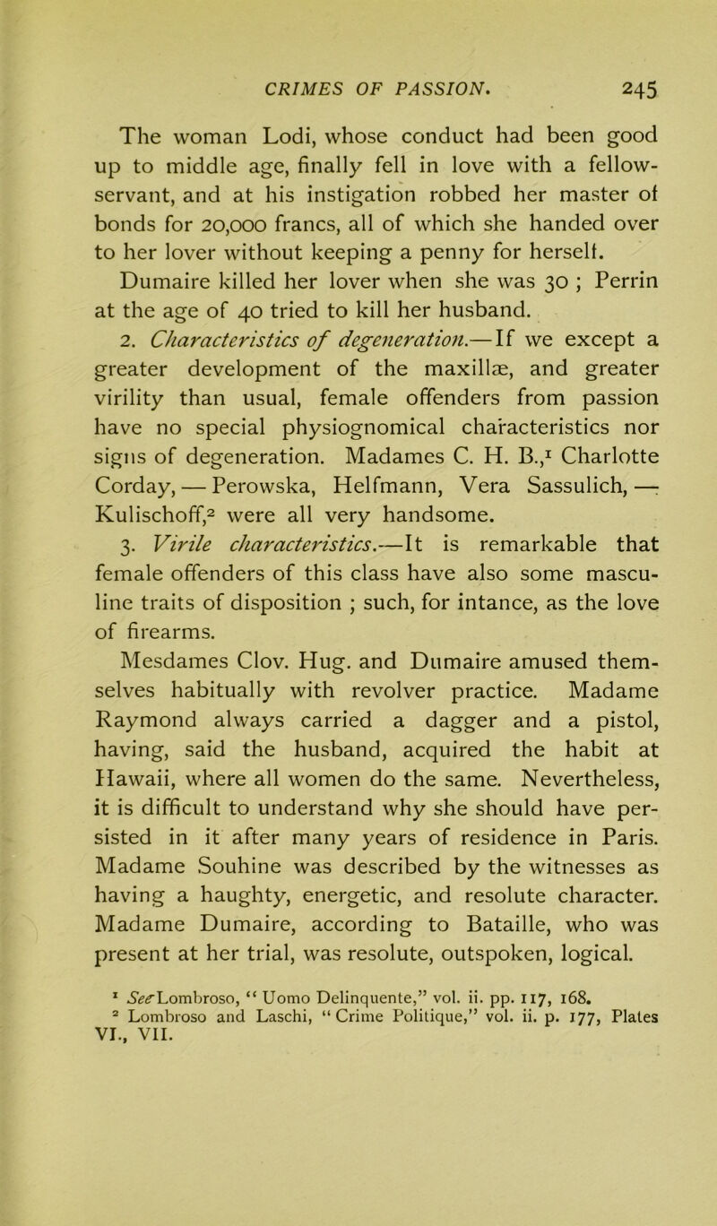 The woman Lodi, whose conduct had been good up to middle age, finally fell in love with a fellow- servant, and at his instigation robbed her master of bonds for 20,000 francs, all of which she handed over to her lover without keeping a penny for herself. Dumaire killed her lover when she was 30 ; Perrin at the age of 40 tried to kill her husband. 2. Characteristics of degeneration.— If we except a greater development of the maxillae, and greater virility than usual, female offenders from passion have no special physiognomical characteristics nor signs of degeneration. Madames C. H. B.,1 Charlotte Corday, — Perowska, Helfmann, Vera Sassulich,—: Kulischoff,2 were all very handsome. 3. Virile characteristics.—It is remarkable that female offenders of this class have also some mascu- line traits of disposition ; such, for intance, as the love of firearms. Mesdames Clov. Hug. and Dumaire amused them- selves habitually with revolver practice. Madame Raymond always carried a dagger and a pistol, having, said the husband, acquired the habit at Hawaii, where all women do the same. Nevertheless, it is difficult to understand why she should have per- sisted in it after many years of residence in Paris. Madame Souhine was described by the witnesses as having a haughty, energetic, and resolute character. Madame Dumaire, according to Bataille, who was present at her trial, was resolute, outspoken, logical. 1 ^^Lombroso, “ Uomo Delinquente,” vol. ii. pp. 117, 168. 2 Lombroso and Laschi, “Crime Politique,” vol. ii. p. 177, Plates VI., VII.