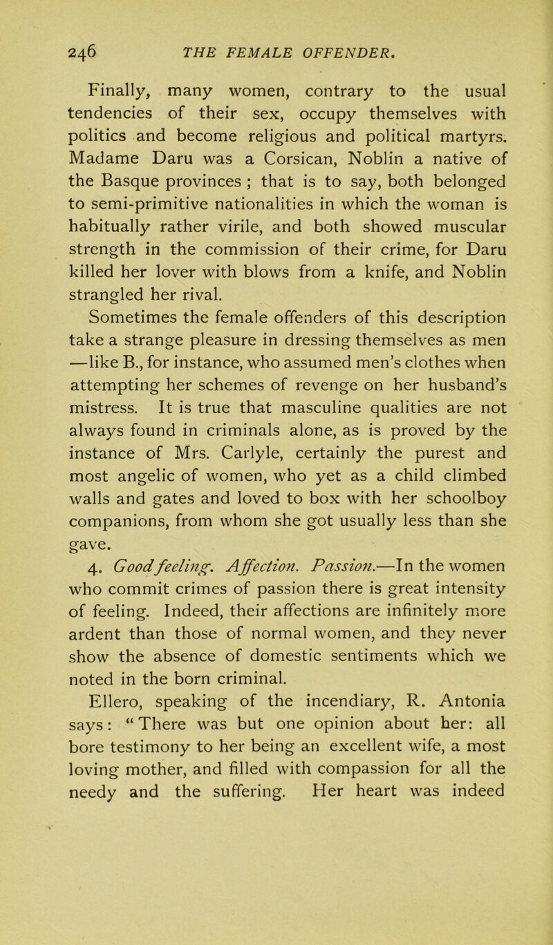 Finally, many women, contrary to the usual tendencies of their sex, occupy themselves with politics and become religious and political martyrs. Madame Daru was a Corsican, Noblin a native of the Basque provinces ; that is to say, both belonged to semi-primitive nationalities in which the woman is habitually rather virile, and both showed muscular strength in the commission of their crime, for Daru killed her lover with blows from a knife, and Noblin strangled her rival. Sometimes the female offenders of this description take a strange pleasure in dressing themselves as men —like B., for instance, who assumed men’s clothes when attempting her schemes of revenge on her husband’s mistress. It is true that masculine qualities are not always found in criminals alone, as is proved by the instance of Mrs. Carlyle, certainly the purest and most angelic of women, who yet as a child climbed walls and gates and loved to box with her schoolboy companions, from whom she got usually less than she gave. 4. Good feeling. Affection. Passion.—In the women who commit crimes of passion there is great intensity of feeling. Indeed, their affections are infinitely more ardent than those of normal women, and they never show the absence of domestic sentiments which we noted in the born criminal. Ellero, speaking of the incendiary, R. Antonia says: “There was but one opinion about her: all bore testimony to her being an excellent wife, a most loving mother, and filled with compassion for all the needy and the suffering. Her heart was indeed