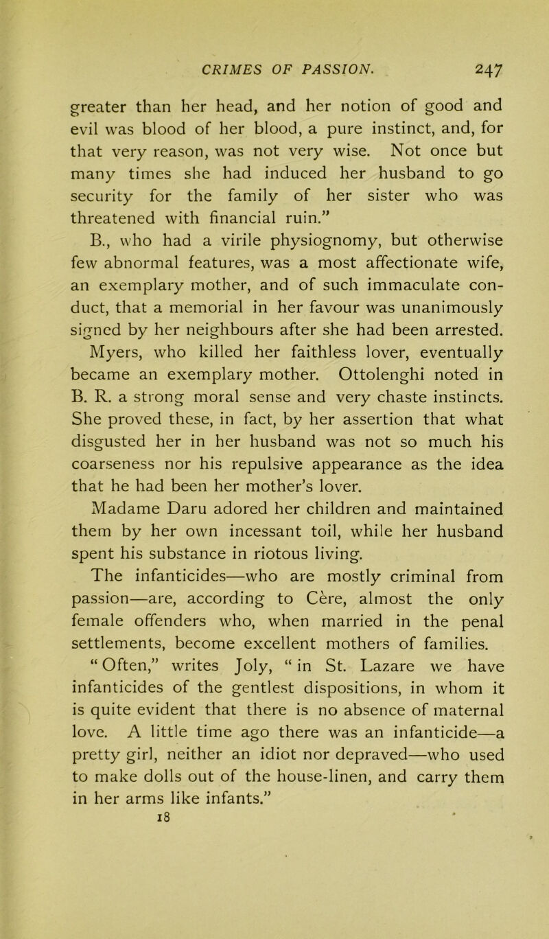 greater than her head, and her notion of good and evil was blood of her blood, a pure instinct, and, for that very reason, was not very wise. Not once but many times she had induced her husband to go security for the family of her sister who was threatened with financial ruin.” B., who had a virile physiognomy, but otherwise few abnormal features, was a most affectionate wife, an exemplary mother, and of such immaculate con- duct, that a memorial in her favour was unanimously signed by her neighbours after she had been arrested. Myers, who killed her faithless lover, eventually became an exemplary mother. Ottolenghi noted in B. R. a strong moral sense and very chaste instincts. She proved these, in fact, by her assertion that what disgusted her in her husband was not so much his coarseness nor his repulsive appearance as the idea that he had been her mother’s lover. Madame Daru adored her children and maintained them by her own incessant toil, while her husband spent his substance in riotous living. The infanticides—who are mostly criminal from passion—are, according to Cere, almost the only female offenders who, when married in the penal settlements, become excellent mothers of families. “Often,” writes Joly, “in St. Lazare we have infanticides of the gentlest dispositions, in whom it is quite evident that there is no absence of maternal love. A little time ago there was an infanticide—a pretty girl, neither an idiot nor depraved—who used to make dolls out of the house-linen, and carry them in her arms like infants.” 18