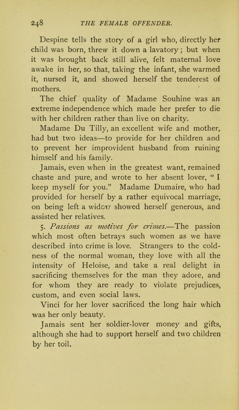 Despine tells the story of a girl who, directly her child was born, threw it down a lavatory ; but when it was brought back still alive, felt maternal love awake in her, so that, taking the infant, she warmed it, nursed it, and showed herself the tenderest of mothers. The chief quality of Madame Souhine was an extreme independence which made her prefer to die with her children rather than live on charity. Madame Du Tilly, an excellent wife and mother, had but two ideas—to provide for her children and to prevent her improvident husband from ruining himself and his family. Jamais, even when in the greatest want, remained chaste and pure, and wrote to her absent lover, “ I keep myself for you.” Madame Dumaire, who had provided for herself by a rather equivocal marriage, on being left a wider/ showed herself generous, and assisted her relatives. 5. Passions as motives for crimes.—The passion which most often betrays such women as we have described into crime is love. Strangers to the cold- ness of the normal woman, they love with all the intensity of Heloise, and take a real delight in sacrificing themselves for the man they adore, and for whom they are ready to violate prejudices, custom, and even social laws. Vinci for her lover sacrificed the long hair which was her only beauty. Jamais sent her soldier-lover money and gifts, although she had to support herself and two children by her toil.