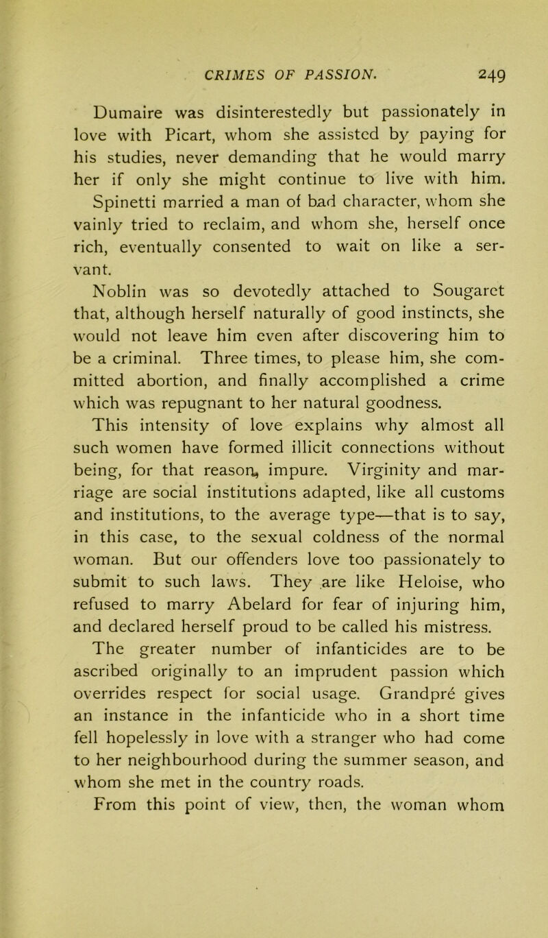 Dumaire was disinterestedly but passionately in love with Picart, whom she assisted by paying for his studies, never demanding that he would marry her if only she might continue to live with him. Spinetti married a man of bad character, whom she vainly tried to reclaim, and whom she, herself once rich, eventually consented to wait on like a ser- vant. Noblin was so devotedly attached to Sougaret that, although herself naturally of good instincts, she would not leave him even after discovering him to be a criminal. Three times, to please him, she com- mitted abortion, and finally accomplished a crime which was repugnant to her natural goodness. This intensity of love explains why almost all such women have formed illicit connections without being, for that reason* impure. Virginity and mar- riage are social institutions adapted, like all customs and institutions, to the average type—that is to say, in this case, to the sexual coldness of the normal woman. But our offenders love too passionately to submit to such laws. They are like Heloise, who refused to marry Abelard for fear of injuring him, and declared herself proud to be called his mistress. The greater number of infanticides are to be ascribed originally to an imprudent passion which overrides respect for social usage. Grandpre gives an instance in the infanticide who in a short time fell hopelessly in love with a stranger who had come to her neighbourhood during the summer season, and whom she met in the country roads. From this point of view, then, the woman whom