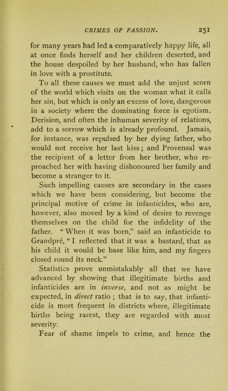 for many years had led a comparatively happy life, all at once finds herself and her children deserted, and the house despoiled by her husband, who has fallen in love with a prostitute. To all these causes we must add the unjust scorn of the world which visits on the woman what it calls her sin, but which is only an excess of love, dangerous in a society where the dominating force is egotism. Derision, and often the inhuman severity of relations, add to a sorrow which is already profound. Jamais, for instance, was repulsed by her dying father, who would not receive her last kiss ; and Provensal was the recipient of a letter from her brother, who re- proached her with having dishonoured her family and become a stranger to it. Such impelling causes are secondary in the cases which we have been considering, but become the principal motive of crime in infanticides, who are, however, also moved by a kind of desire to revenge themselves on the child for the infidelity of the father. “ When it was born,” said an infanticide to Grandpre, “ I reflected that it was a bastard, that as his child it would be base like him, and my fingers closed round its neck.” Statistics prove unmistakably all that we have advanced by showing that illegitimate births and infanticides are in inverse, and not as might be expected, in direct ratio ; that is to say, that infanti- cide is most frequent in districts where, illegitimate births being rarest, they are regarded with most severity. Fear of shame impels to crime, and hence the