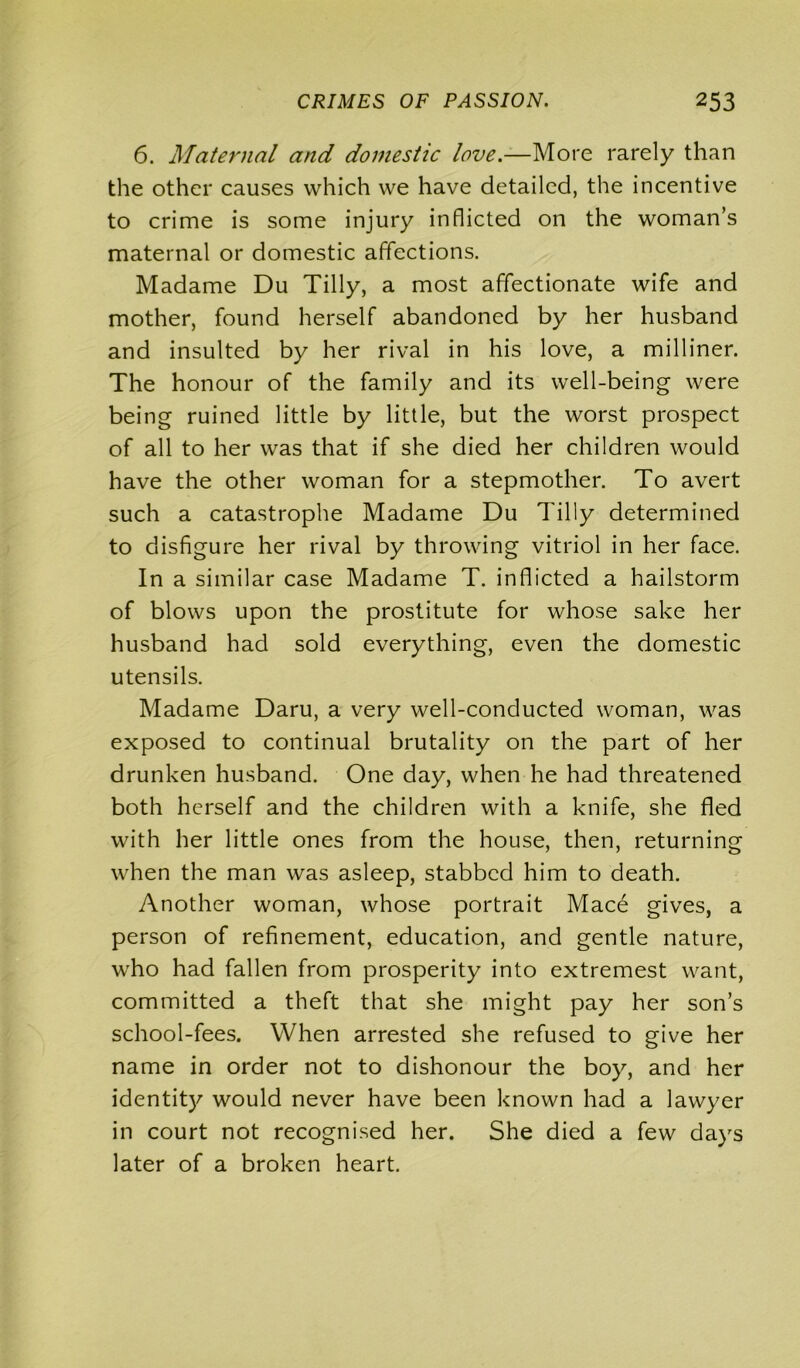 6. Maternal and domestic love.—More rarely than the other causes which we have detailed, the incentive to crime is some injury inflicted on the woman’s maternal or domestic affections. Madame Du Tilly, a most affectionate wife and mother, found herself abandoned by her husband and insulted by her rival in his love, a milliner. The honour of the family and its well-being were being ruined little by little, but the worst prospect of all to her was that if she died her children would have the other woman for a stepmother. To avert such a catastrophe Madame Du Tilly determined to disfigure her rival by throwing vitriol in her face. In a similar case Madame T. inflicted a hailstorm of blows upon the prostitute for whose sake her husband had sold everything, even the domestic utensils. Madame Daru, a very well-conducted woman, was exposed to continual brutality on the part of her drunken husband. One day, when he had threatened both herself and the children with a knife, she fled with her little ones from the house, then, returning when the man was asleep, stabbed him to death. Another woman, whose portrait Mace gives, a person of refinement, education, and gentle nature, who had fallen from prosperity into extremest want, committed a theft that she might pay her son’s school-fees. When arrested she refused to give her name in order not to dishonour the boy, and her identity would never have been known had a lawyer in court not recognised her. She died a few days later of a broken heart.