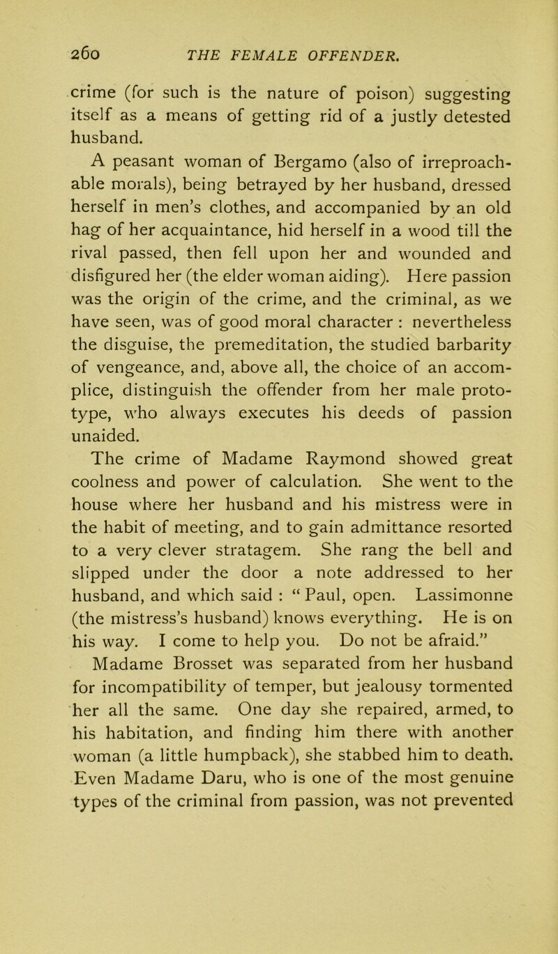 crime (for such is the nature of poison) suggesting itself as a means of getting rid of a justly detested husband. A peasant woman of Bergamo (also of irreproach- able morals), being betrayed by her husband, dressed herself in men’s clothes, and accompanied by an old hag of her acquaintance, hid herself in a wood till the rival passed, then fell upon her and wounded and disfigured her (the elder woman aiding). Here passion was the origin of the crime, and the criminal, as we have seen, was of good moral character : nevertheless the disguise, the premeditation, the studied barbarity of vengeance, and, above all, the choice of an accom- plice, distinguish the offender from her male proto- type, who always executes his deeds of passion unaided. The crime of Madame Raymond showed great coolness and power of calculation. She went to the house where her husband and his mistress were in the habit of meeting, and to gain admittance resorted to a very clever stratagem. She rang the bell and slipped under the door a note addressed to her husband, and which said : “ Paul, open. Lassimonne (the mistress’s husband) knows everything. He is on his way. I come to help you. Do not be afraid.” Madame Brosset was separated from her husband for incompatibility of temper, but jealousy tormented her all the same. One day she repaired, armed, to his habitation, and finding him there with another woman (a little humpback), she stabbed him to death. Even Madame Daru, who is one of the most genuine types of the criminal from passion, was not prevented