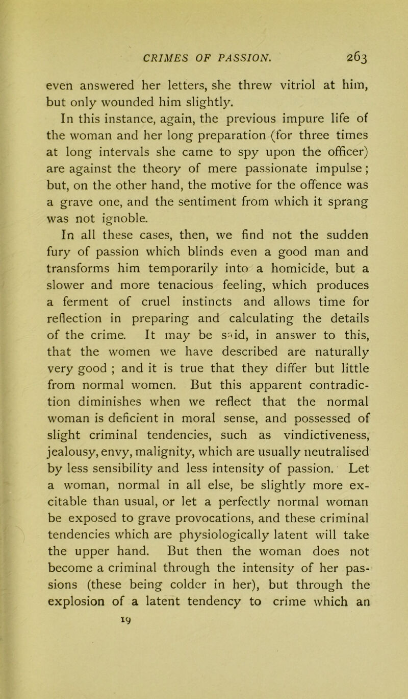 even answered her letters, she threw vitriol at him, but only wounded him slightly. In this instance, again, the previous impure life of the woman and her long preparation (for three times at long intervals she came to spy upon the officer) are against the theory of mere passionate impulse; but, on the other hand, the motive for the offence was a grave one, and the sentiment from which it sprang was not ignoble. In all these cases, then, we find not the sudden fury of passion which blinds even a good man and transforms him temporarily into a homicide, but a slower and more tenacious feeling, which produces a ferment of cruel instincts and allows time for reflection in preparing and calculating the details of the crime. It may be s^id, in answer to this, that the women we have described are naturally very good ; and it is true that they differ but little from normal women. But this apparent contradic- tion diminishes when we reflect that the normal woman is deficient in moral sense, and possessed of slight criminal tendencies, such as vindictiveness, jealousy, envy, malignity, which are usually neutralised by less sensibility and less intensity of passion. Let a woman, normal in all else, be slightly more ex- citable than usual, or let a perfectly normal woman be exposed to grave provocations, and these criminal tendencies which are physiologically latent will take the upper hand. But then the woman does not become a criminal through the intensity of her pas- sions (these being colder in her), but through the explosion of a latent tendency to crime which an 19