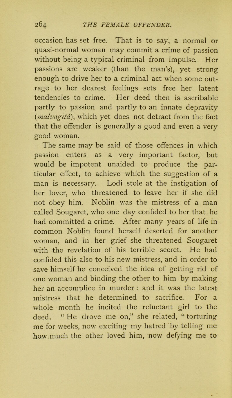 occasion has set free. That is to say, a normal or quasi-normal woman may commit a crime of passion without being a typical criminal from impulse. Her passions are weaker (than the man’s), yet strong enough to drive her to a criminal act when some out- rage to her dearest feelings sets free her latent tendencies to crime. Her deed then is ascribable partly to passion and partly to an innate depravity (;malvagita), which yet does not detract from the fact that the offender is generally a good and even a very good woman. The same may be said of those offences in which passion enters as a very important factor, but would be impotent unaided to produce the par- ticular effect, to achieve which the suggestion of a man is necessary. Lodi stole at the instigation of her lover, who threatened to leave her if she did not obey him. Noblin was the mistress of a man called Sougaret, who one day confided to her that he had committed a crime. After many years of life in common Noblin found herself deserted for another woman, and in her grief she threatened Sougaret with the revelation of his terrible secret. He had confided this also to his new mistress, and in order to save himself he conceived the idea of getting rid of one woman and binding the other to him by making her an accomplice in murder : and it was the latest mistress that he determined to sacrifice. For a whole month he incited the reluctant girl to the deed. “ He drove me on,” she related, “ torturing me for weeks, now exciting my hatred by telling me how much the other loved him, now defying me to