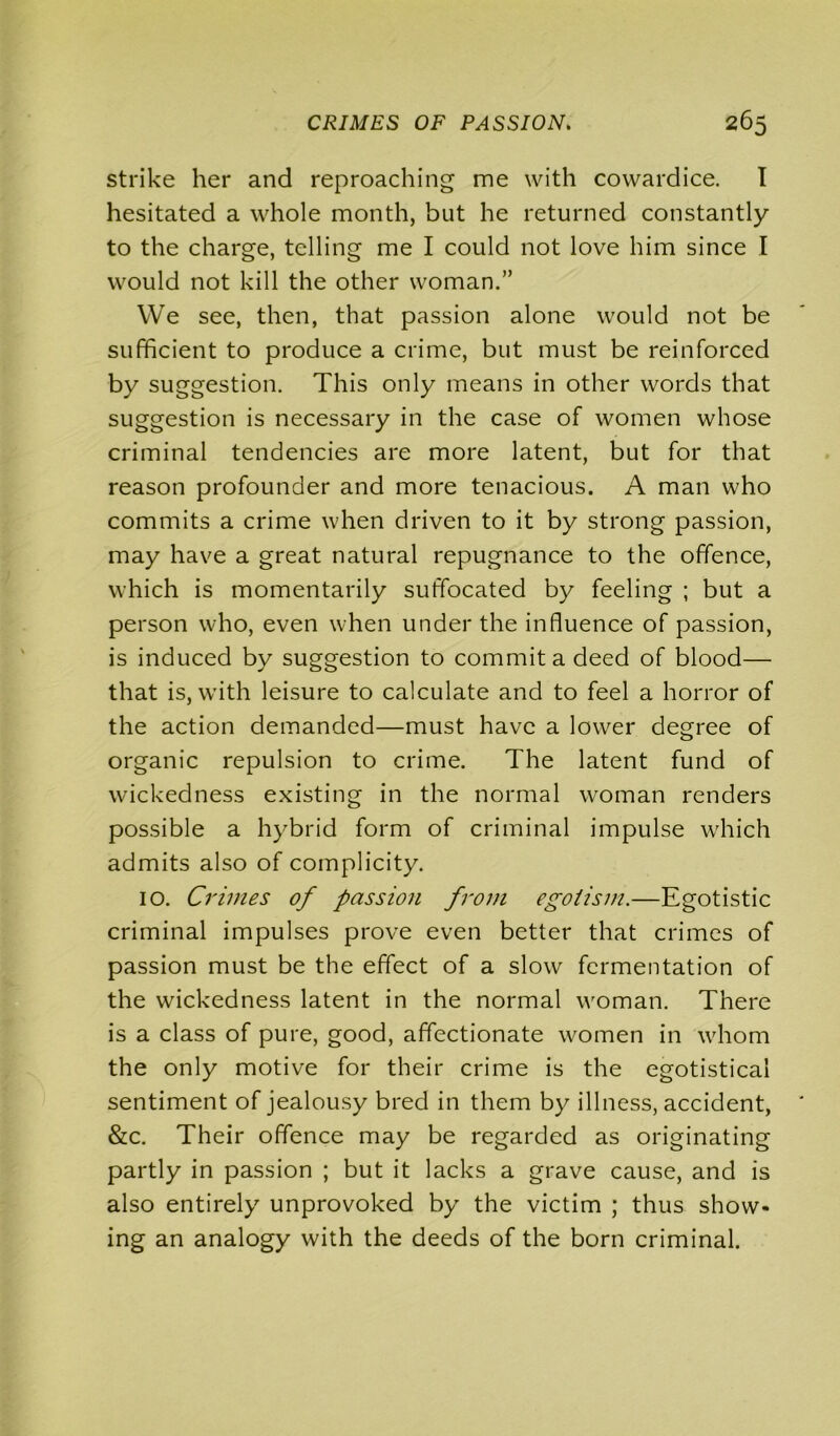 strike her and reproaching me with cowardice. I hesitated a whole month, but he returned constantly to the charge, telling me I could not love him since I would not kill the other woman.” We see, then, that passion alone would not be sufficient to produce a crime, but must be reinforced by suggestion. This only means in other words that suggestion is necessary in the case of women whose criminal tendencies are more latent, but for that reason profounder and more tenacious. A man who commits a crime when driven to it by strong passion, may have a great natural repugnance to the offence, which is momentarily suffocated by feeling ; but a person who, even when under the influence of passion, is induced by suggestion to commit a deed of blood— that is, with leisure to calculate and to feel a horror of the action demanded—must have a lower degree of organic repulsion to crime. The latent fund of wickedness existing in the normal woman renders possible a hybrid form of criminal impulse which admits also of complicity. 10. Crimes of passion from egotism.—Egotistic criminal impulses prove even better that crimes of passion must be the effect of a slow fermentation of the wickedness latent in the normal woman. There is a class of pure, good, affectionate women in whom the only motive for their crime is the egotistical sentiment of jealousy bred in them by illness, accident, &c. Their offence may be regarded as originating partly in passion ; but it lacks a grave cause, and is also entirely unprovoked by the victim ; thus show- ing an analogy with the deeds of the born criminal.