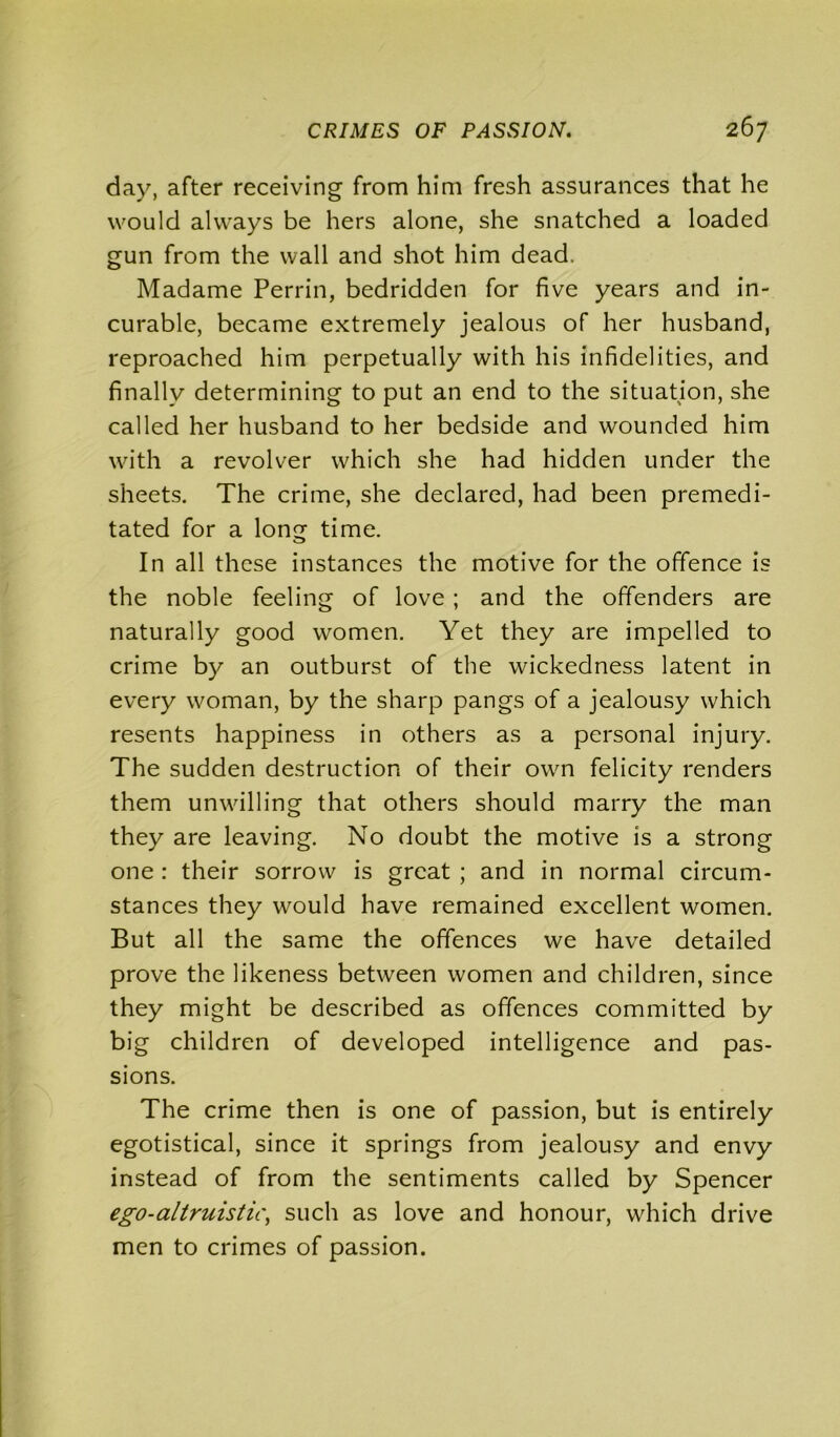 day, after receiving from him fresh assurances that he would always be hers alone, she snatched a loaded gun from the wall and shot him dead. Madame Perrin, bedridden for five years and in- curable, became extremely jealous of her husband, reproached him perpetually with his infidelities, and finally determining to put an end to the situation, she called her husband to her bedside and wounded him with a revolver which she had hidden under the sheets. The crime, she declared, had been premedi- tated for a long time. In all these instances the motive for the offence is the noble feeling of love ; and the offenders are naturally good women. Yet they are impelled to crime by an outburst of the wickedness latent in every woman, by the sharp pangs of a jealousy which resents happiness in others as a personal injury. The sudden destruction of their own felicity renders them unwilling that others should marry the man they are leaving. No doubt the motive is a strong one : their sorrow is great ; and in normal circum- stances they would have remained excellent women. But all the same the offences we have detailed prove the likeness between women and children, since they might be described as offences committed by big children of developed intelligence and pas- sions. The crime then is one of passion, but is entirely egotistical, since it springs from jealousy and envy instead of from the sentiments called by Spencer ego-altruistic, such as love and honour, which drive men to crimes of passion.