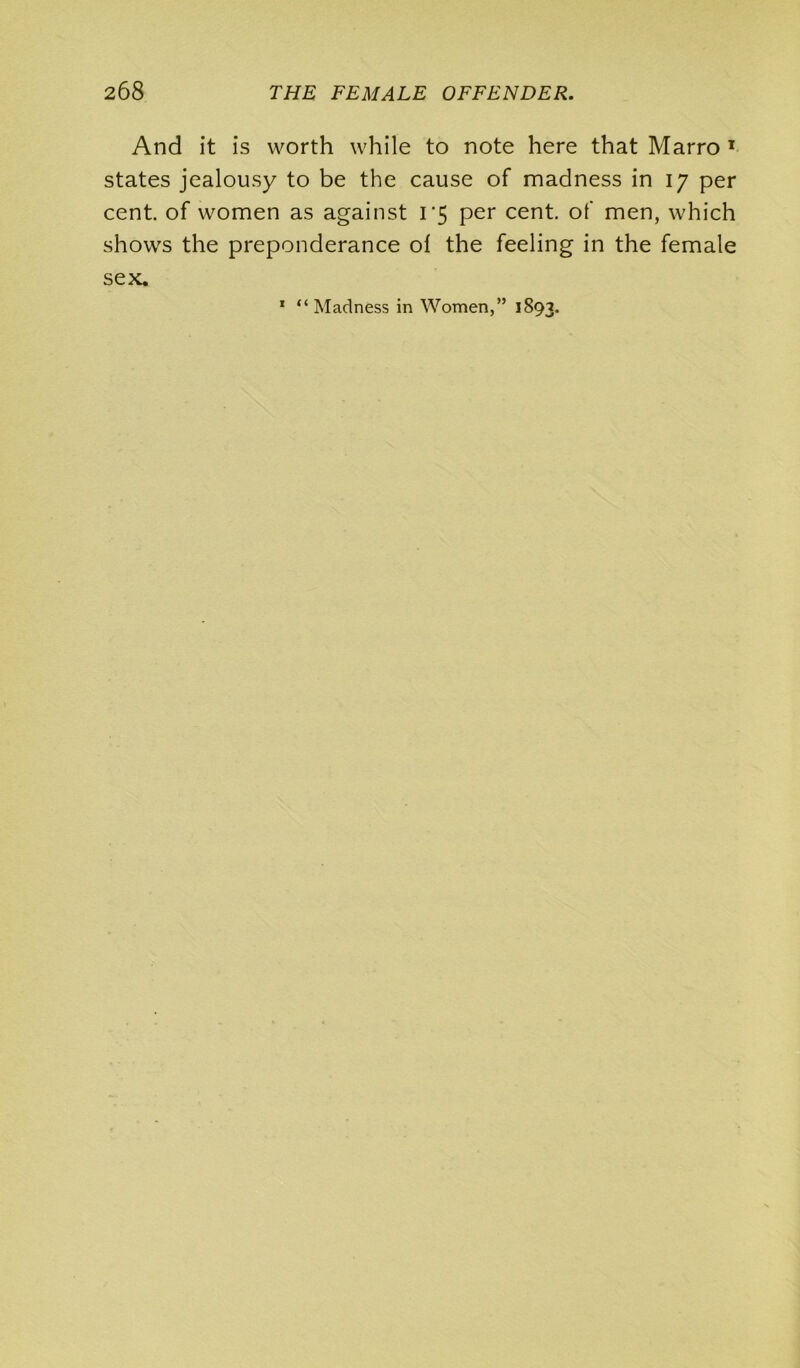 And it is worth while to note here that Marro 1 states jealousy to be the cause of madness in iy per cent, of women as against i‘5 per cent, of men, which shows the preponderance ol the feeling in the female sex. 1 “Madness in Women,” 1893.