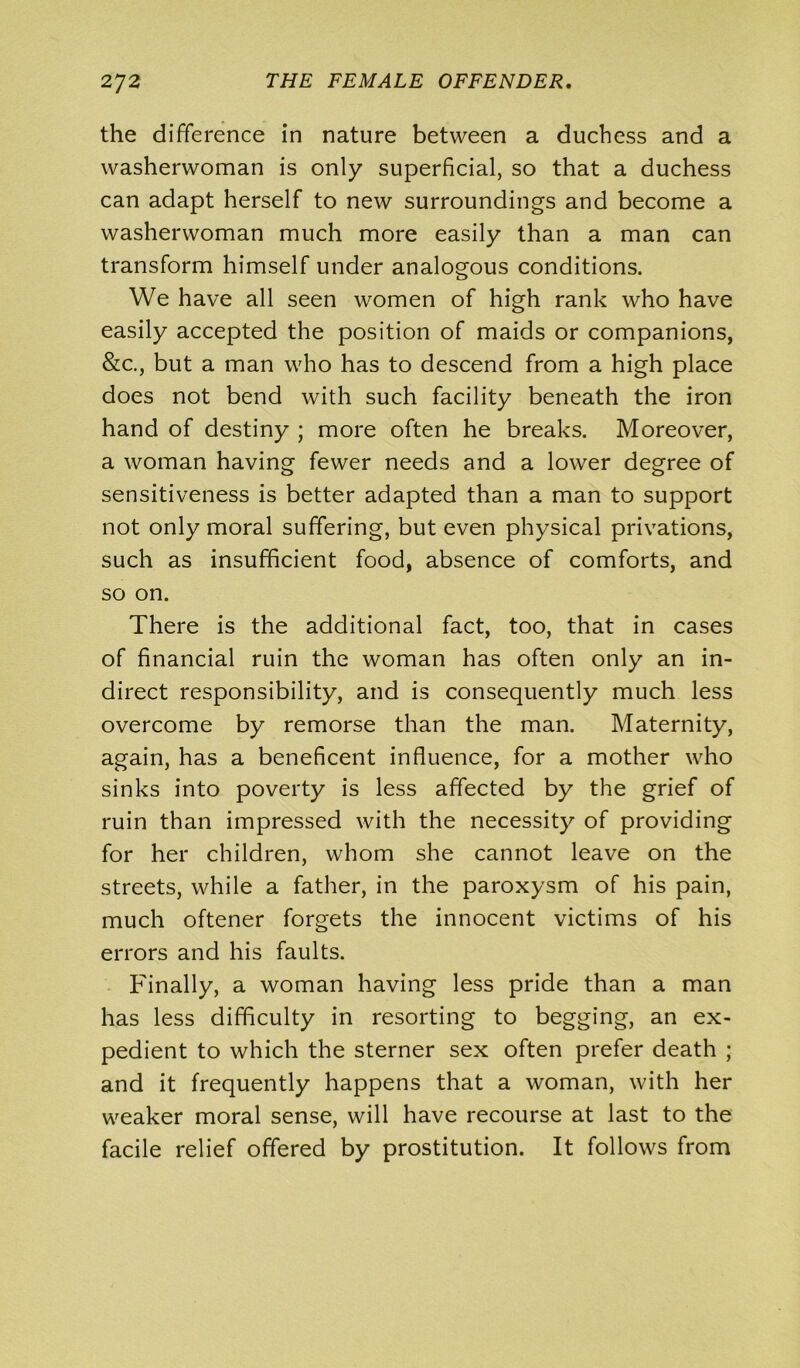 the difference in nature between a duchess and a washerwoman is only superficial, so that a duchess can adapt herself to new surroundings and become a washerwoman much more easily than a man can transform himself under analogous conditions. We have all seen women of high rank who have easily accepted the position of maids or companions, &c., but a man who has to descend from a high place does not bend with such facility beneath the iron hand of destiny ; more often he breaks. Moreover, a woman having fewer needs and a lower degree of sensitiveness is better adapted than a man to support not only moral suffering, but even physical privations, such as insufficient food, absence of comforts, and so on. There is the additional fact, too, that in cases of financial ruin the woman has often only an in- direct responsibility, and is consequently much less overcome by remorse than the man. Maternity, again, has a beneficent influence, for a mother who sinks into poverty is less affected by the grief of ruin than impressed with the necessity of providing for her children, whom she cannot leave on the streets, while a father, in the paroxysm of his pain, much oftener forgets the innocent victims of his errors and his faults. Finally, a woman having less pride than a man has less difficulty in resorting to begging, an ex- pedient to which the sterner sex often prefer death ; and it frequently happens that a woman, with her weaker moral sense, will have recourse at last to the facile relief offered by prostitution. It follows from