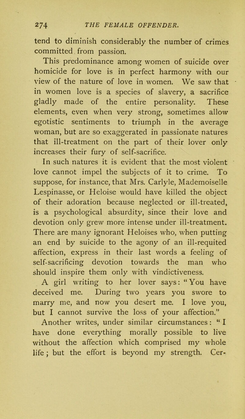 tend to diminish considerably the number of crimes committed from passion. This predominance among women of suicide over homicide for love is in perfect harmony with our view of the nature of love in women. We saw that in women love is a species of slavery, a sacrifice gladly made of the entire personality. These elements, even when very strong, sometimes allow egotistic sentiments to triumph in the average woman, but are so exaggerated in passionate natures that ill-treatment on the part of their lover only increases their fury of self-sacrifice. In such natures it is evident that the most violent love cannot impel the subjects of it to crime. To suppose, for instance, that Mrs. Carlyle, Mademoiselle Lespinasse, or Heloise would have killed the object of their adoration because neglected or ill-treated, is a psychological absurdity, since their love and devotion only grew more intense under ill-treatment. There are many ignorant Heloises who, when putting an end by suicide to the agony of an ill-requited affection, express in their last words a feeling of self-sacrificing devotion towards the man who should inspire them only with vindictiveness. A girl writing to her lover says: “You have deceived me. During two years you swore to marry me, and now you desert me. I love you, but I cannot survive the loss of your affection.” Another writes, under similar circumstances: “ I have done everything morally possible to live without the affection which comprised my whole life ; but the effort is beyond my strength. Cer-