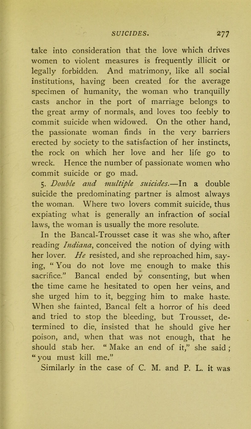 take into consideration that the love which drives women to violent measures is frequently illicit or legally forbidden. And matrimony, like all social institutions, having been created for the average specimen of humanity, the woman who tranquilly casts anchor in the port of marriage belongs to the great army of normals, and loves too feebly to commit suicide when widowed. On the other hand, the passionate woman finds in the very barriers erected by society to the satisfaction of her instincts, the rock on which her love and her life go to wreck. Hence the number of passionate women who commit suicide or go mad. 5. Double and multiple suicides.—In a double suicide the predominating partner is almost always the woman. Where two lovers commit suicide, thus expiating what is generally an infraction of social laws, the woman is usually the more resolute. In the Bancal-Trousset case it was she who, after reading Indiana, conceived the notion of dying with her lover. He resisted, and she reproached him, say- ing, “ You do not love me enough to make this sacrifice.” Bancal ended by consenting, but when the time came he hesitated to open her veins, and she urged him to it, begging him to make haste. When she fainted, Bancal felt a horror of his deed and tried to stop the bleeding, but Trousset, de- termined to die, insisted that he should give her poison, and, when that was not enough, that he should stab her. “ Make an end of it,” she said ; “ you must kill me.” Similarly in the case of C. M. and P. L. it was