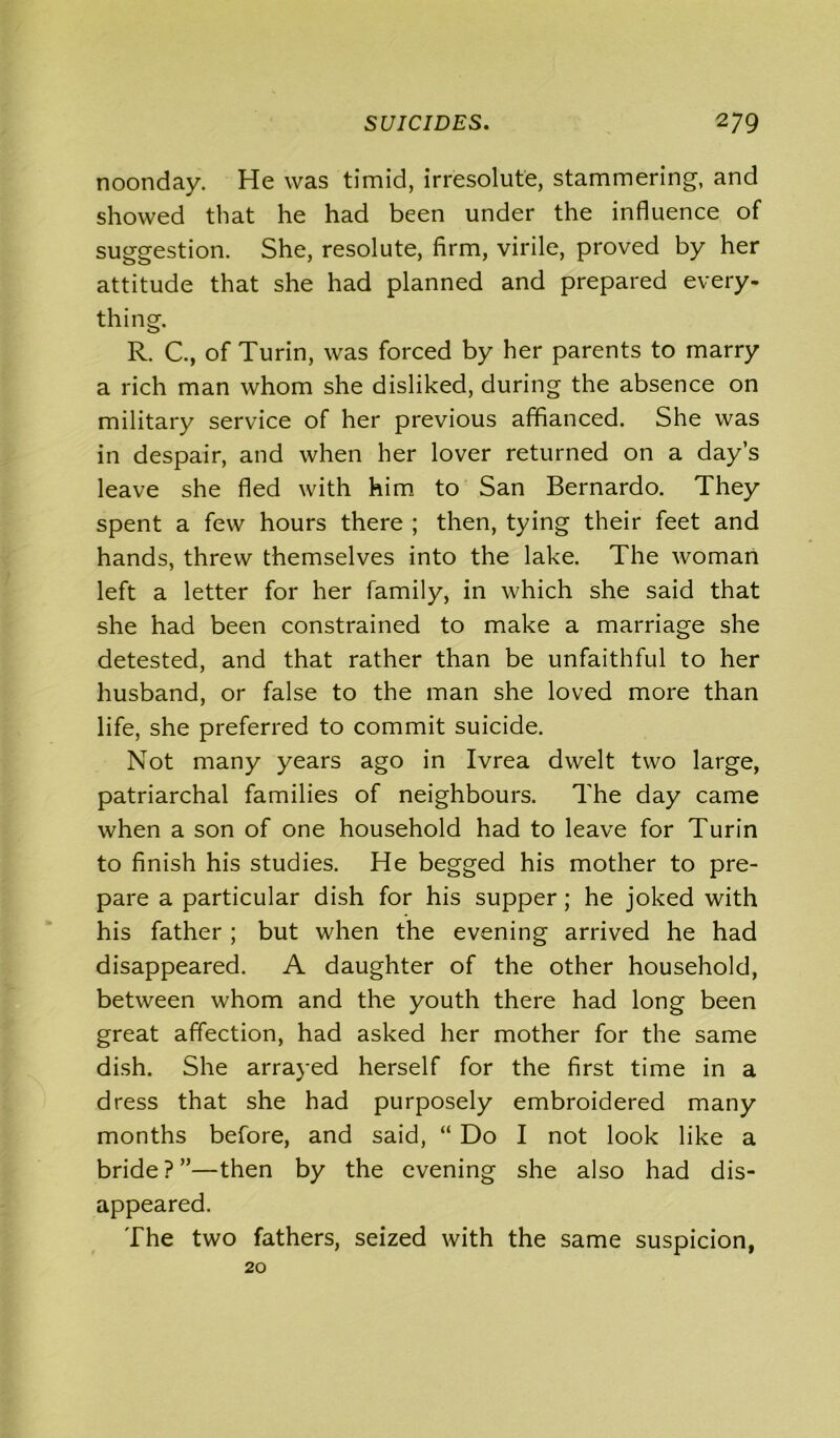 noonday. He was timid, irresolute, stammering, and showed that he had been under the influence of suggestion. She, resolute, firm, virile, proved by her attitude that she had planned and prepared every- thing. R. C., of Turin, was forced by her parents to marry a rich man whom she disliked, during the absence on military service of her previous affianced. She was in despair, and when her lover returned on a day’s leave she fled with him to San Bernardo. They spent a few hours there ; then, tying their feet and hands, threw themselves into the lake. The woman left a letter for her family, in which she said that she had been constrained to make a marriage she detested, and that rather than be unfaithful to her husband, or false to the man she loved more than life, she preferred to commit suicide. Not many years ago in Ivrea dwelt two large, patriarchal families of neighbours. The day came when a son of one household had to leave for Turin to finish his studies. He begged his mother to pre- pare a particular dish for his supper; he joked with his father ; but when the evening arrived he had disappeared. A daughter of the other household, between whom and the youth there had long been great affection, had asked her mother for the same dish. She arrayed herself for the first time in a dress that she had purposely embroidered many months before, and said, “ Do I not look like a bride?”—then by the evening she also had dis- appeared. The two fathers, seized with the same suspicion, 20