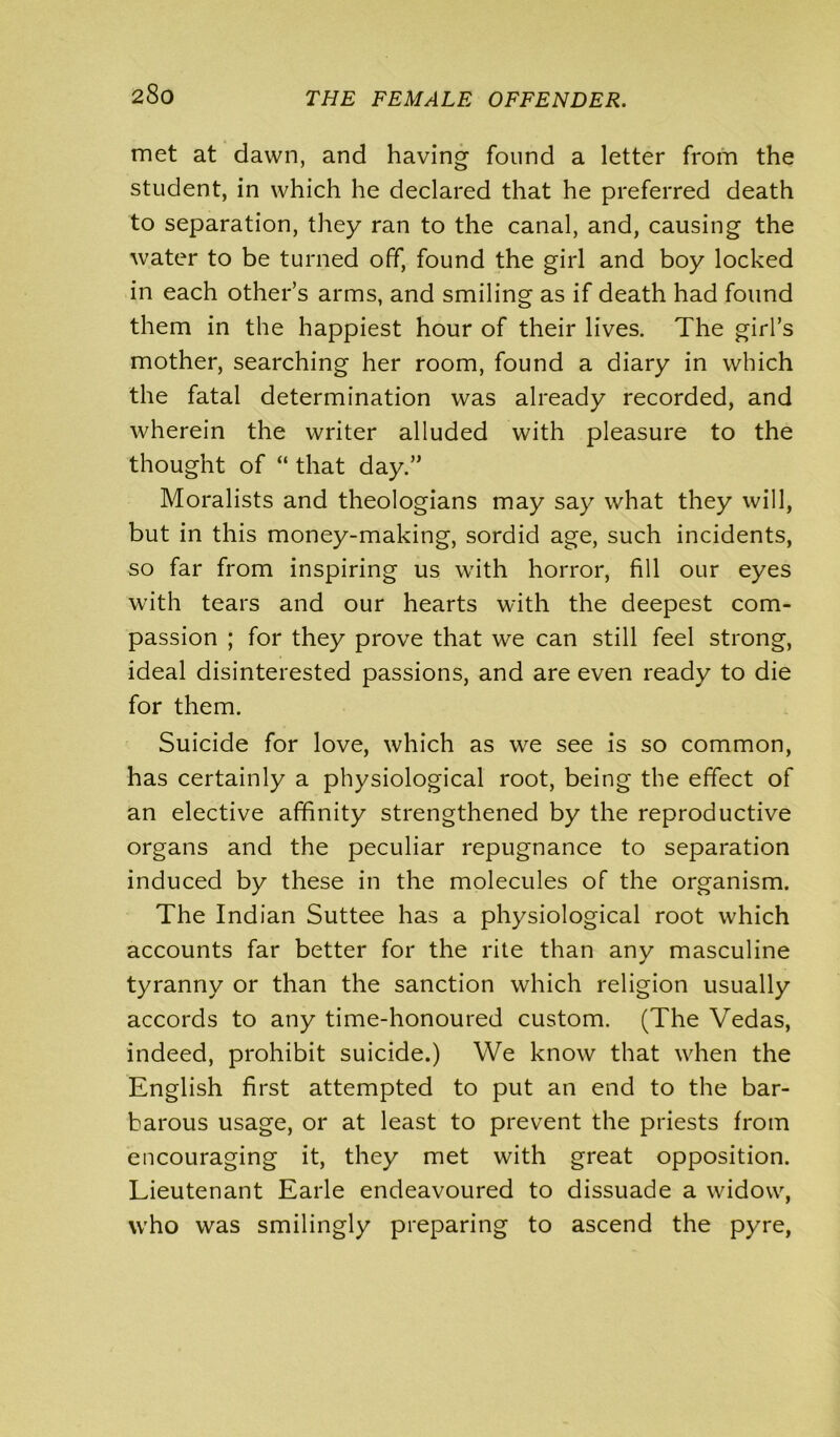 met at dawn, and having found a letter from the student, in which he declared that he preferred death to separation, they ran to the canal, and, causing the water to be turned off, found the girl and boy locked in each other’s arms, and smiling as if death had found them in the happiest hour of their lives. The girl’s mother, searching her room, found a diary in which the fatal determination was already recorded, and wherein the writer alluded with pleasure to the thought of “ that day.” Moralists and theologians may say what they will, but in this money-making, sordid age, such incidents, so far from inspiring us with horror, fill our eyes with tears and our hearts with the deepest com- passion ; for they prove that we can still feel strong, ideal disinterested passions, and are even ready to die for them. Suicide for love, which as we see is so common, has certainly a physiological root, being the effect of an elective affinity strengthened by the reproductive organs and the peculiar repugnance to separation induced by these in the molecules of the organism. The Indian Suttee has a physiological root which accounts far better for the rite than any masculine tyranny or than the sanction which religion usually accords to any time-honoured custom. (The Vedas, indeed, prohibit suicide.) We know that when the English first attempted to put an end to the bar- barous usage, or at least to prevent the priests from encouraging it, they met with great opposition. Lieutenant Earle endeavoured to dissuade a widow, who was smilingly preparing to ascend the pyre,