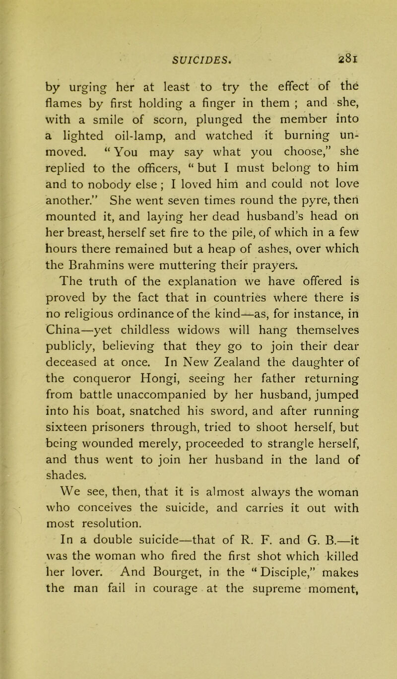 by urging her at least to try the effect of the flames by first holding a finger in them ; and she, with a smile of scorn, plunged the member into a lighted oil-lamp, and watched it burning un- moved. “ You may say what you choose,” she replied to the officers, “ but I must belong to him and to nobody else ; I loved him and could not love another.” She went seven times round the pyre, then mounted it, and laying her dead husband’s head on her breast, herself set fire to the pile, of which in a few hours there remained but a heap of ashes, over which the Brahmins were muttering their prayers. The truth of the explanation we have offered is proved by the fact that in countries where there is no religious ordinance of the kind—as, for instance, in China—yet childless widows will hang themselves publicly, believing that they go to join their dear deceased at once. In New Zealand the daughter of the conqueror Hongi, seeing her father returning from battle unaccompanied by her husband, jumped into his boat, snatched his sword, and after running sixteen prisoners through, tried to shoot herself, but being wounded merely, proceeded to strangle herself, and thus went to join her husband in the land of shades. We see, then, that it is almost always the woman who conceives the suicide, and carries it out with most resolution. In a double suicide—that of R. F. and G. B.—it was the woman who fired the first shot which killed her lover. And Bourget, in the “Disciple,” makes the man fail in courage at the supreme moment,