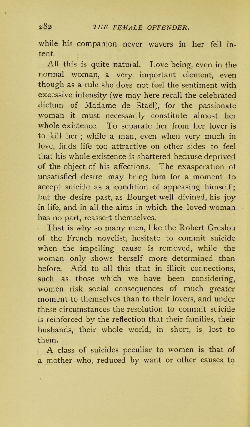 while his companion never wavers in her fell in- tent. All this is quite natural. Love being, even in the normal woman, a very important element, even though as a rule she does not feel the sentiment with excessive intensity (we may here recall the celebrated dictum of Madame de Stael), for the passionate woman it must necessarily constitute almost her whole existence. To separate her from her lover is to kill her ; while a man, even when very much in love, finds life too attractive on other sides to feel that his whole existence is shattered because deprived of the object of his affections. The exasperation of unsatisfied desire may bring him for a moment to accept suicide as a condition of appeasing himself; but the desire past, as Bourget well divined, his joy in life, and in all the aims in which the loved woman has no part, reassert themselves. That is why so many men, like the Robert Greslou of the French novelist, hesitate to commit suicide when the impelling cause is removed, while the woman only shows herself more determined than before. Add to all this that in illicit connections, such as those which we have been considering, women risk social consequences of much greater moment to themselves than to their lovers, and under these circumstances the resolution to commit suicide is reinforced by the reflection that their families, their husbands, their whole world, in short, is lost to them. A class of suicides peculiar to women is that of a mother who, reduced by want or other causes to