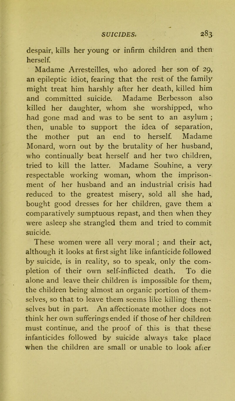 despair, kills her young or infirm children and then herself. Madame Arresteilles, who adored her son of 29, an epileptic idiot, fearing that the rest of the family might treat him harshly after her death, killed him and committed suicide. Madame Berbesson also killed her daughter, whom she worshipped, who had gone mad and was to be sent to an asylum ; then, unable to support the idea of separation, the mother put an end to herself. Madame Monard, worn out by the brutality of her husband, who continually beat herself and her two children, tried to kill the latter. Madame Souhine, a very respectable working woman, whom the imprison- ment of her husband and an industrial crisis had reduced to the greatest misery, sold all she had, bought good dresses for her children, gave them a comparatively sumptuous repast, and then when they were asleep she strangled them and tried to commit suicide. These women were all very moral ; and their act, although it looks at first sight like infanticide followed by suicide, is in reality, so to speak, only the com- pletion of their own self-inflicted death. To die alone and leave their children is impossible for them, the children being almost an organic portion of them- selves, so that to leave them seems like killing them- selves but in part. An affectionate mother does not think her own sufferings ended if those of her children must continue, and the proof of this is that these infanticides followed by suicide always take place when the children are small or unable to look afier