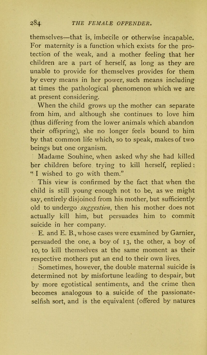 themselves—that is, imbecile or otherwise incapable. For maternity is a function which exists for the pro- tection of the weak, and a mother feeling that her children are a part of herself, as long as they are unable to provide for themselves provides for them by every means in her power, such means including at times the pathological phenomenon which we are at present considering. When the child grows up the mother can separate from him, and although she continues to love him (thus differing from the lower animals which abandon their offspring), she no longer feels bound to him by that common life which, so to speak, makes of two beings but one organism. Madame Souhine, when asked why she had killed her children before trying to kill herself, replied: “ I wished to go with them.” This view is confirmed by the fact that when the child is still young enough not to be, as we might say, entirely disjoined from his mother, but sufficiently old to undergo suggestion, then his mother does not actually kill him, but persuades him to commit suicide in her company. E. and E. B., whose cases were examined by Gamier, persuaded the one, a boy of 13, the other, a boy of IO, to kill themselves at the same moment as their respective mothers put an end to their own lives. Sometimes, however, the double maternal suicide is determined not by misfortune leading to despair, but by more egotistical sentiments, and the crime then becomes analogous to a suicide of the passionate- selfish sort, and is the equivalent (offered by natures