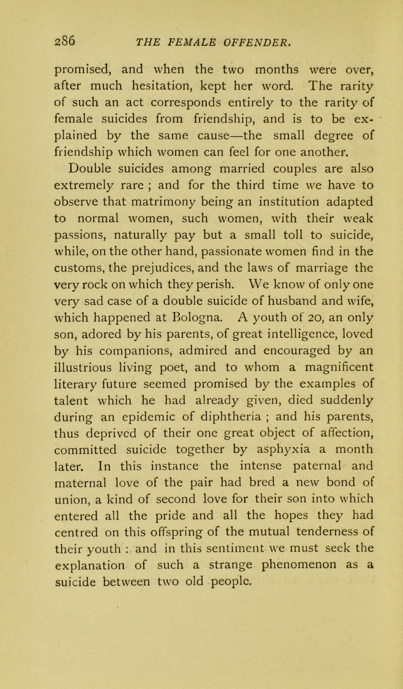 promised, and when the two months were over, after much hesitation, kept her word. The rarity of such an act corresponds entirely to the rarity of female suicides from friendship, and is to be ex- plained by the same cause—the small degree of friendship which women can feel for one another. Double suicides among married couples are also extremely rare ; and for the third time we have to observe that matrimony being an institution adapted to normal women, such women, with their weak passions, naturally pay but a small toll to suicide, while, on the other hand, passionate women find in the customs, the prejudices, and the laws of marriage the very rock on which they perish. We know of only one very sad case of a double suicide of husband and wife, which happened at Bologna. A youth of 20, an only son, adored by his parents, of great intelligence, loved by his companions, admired and encouraged by an illustrious living poet, and to whom a magnificent literary future seemed promised by the examples of talent which he had already given, died suddenly during an epidemic of diphtheria ; and his parents, thus deprived of their one great object of affection, committed suicide together by asphyxia a month later. In this instance the intense paternal and maternal love of the pair had bred a new bond of union, a kind of second love for their son into which entered all the pride and all the hopes they had centred on this offspring of the mutual tenderness of their youth : and in this sentiment we must seek the explanation of such a strange phenomenon as a suicide between two old people.
