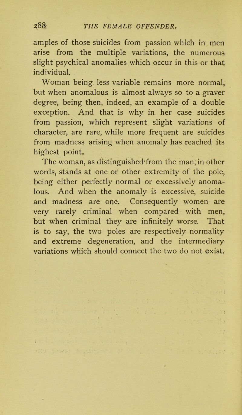 amples of those suicides from passion which in men arise from the multiple variations, the numerous slight psychical anomalies which occur in this or that individual. Woman being less variable remains more normal, but when anomalous is almost always so to a graver degree, being then, indeed, an example of a double exception. And that is why in her case suicides from passion, which represent slight variations of character, are rare, while more frequent are suicides from madness arising when anomaly has reached its highest point. The woman, as distinguished'from the man, in other words, stands at one or other extremity of the pole, being either perfectly normal or excessively anoma- lous. And when the anomaly is excessive, suicide and madness are one. Consequently women are very rarely criminal when compared with men, but when criminal they are infinitely worse. That is to say, the two poles are respectively normality and extreme degeneration, and the intermediary variations which should connect the two do not exist.