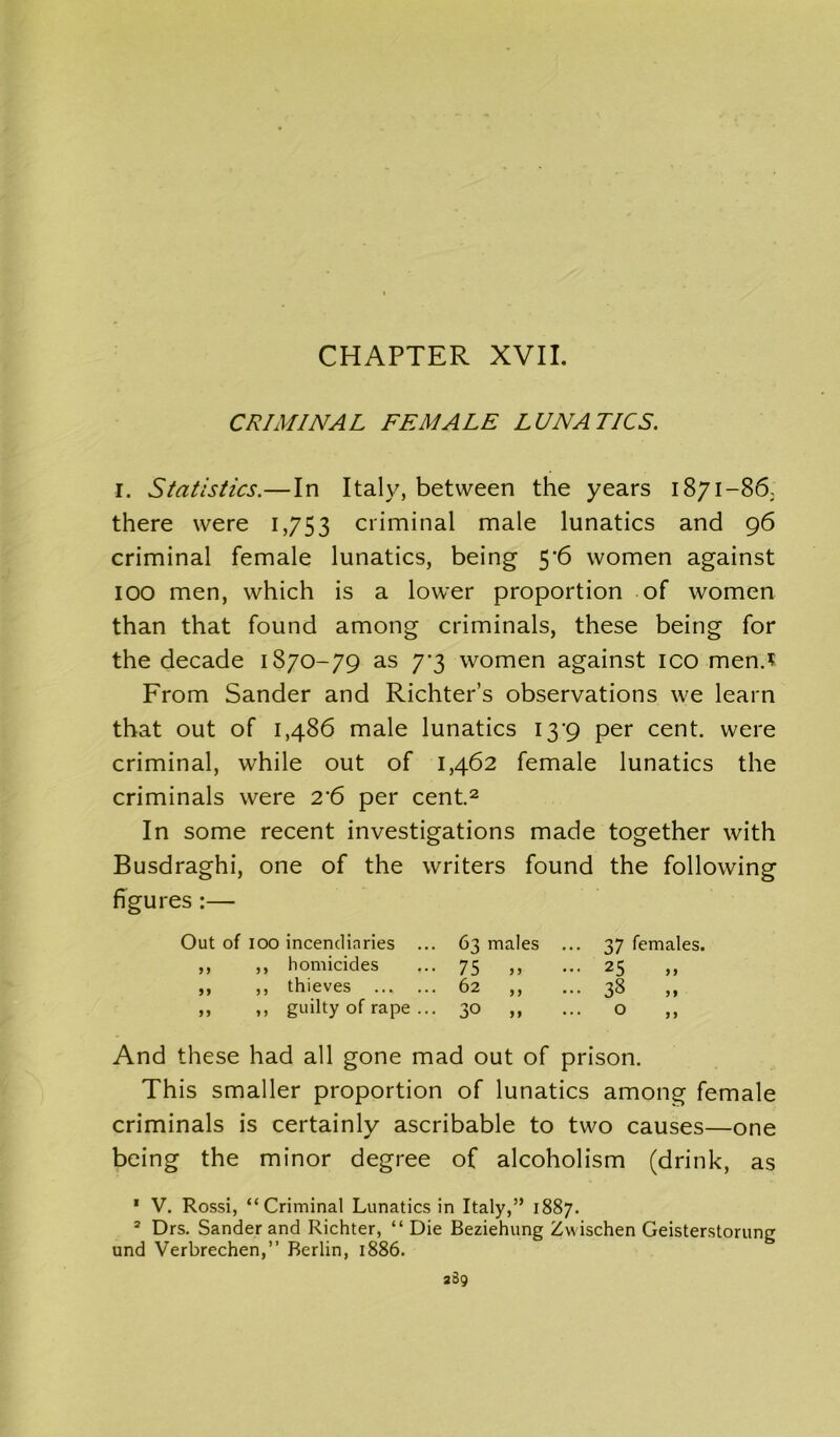 CHAPTER XVII. CRIMINAL FEMALE LUNATICS. I. Statistics.—In Italy, between the years 1871-86, there were 1,753 criminal male lunatics and 96 criminal female lunatics, being 5*6 women against 100 men, which is a lower proportion of women than that found among criminals, these being for the decade 1870-79 as 7*3 women against ico men.* From Sander and Richter’s observations we learn that out of 1,486 male lunatics 139 per cent, were criminal, while out of 1,462 female lunatics the criminals were 2*6 per cent.2 In some recent investigations made together with Busdraghi, one of the writers found the following figures :— Out of 100 incendiaries ... 63 males ... 37 females. ,, ,, homicides 75 „ 25 ,, ,, thieves 62 ,, 38 „ ,, guilty of rape ... 30 „ 0 And these had all gone mad out of prison. This smaller proportion of lunatics among female criminals is certainly ascribable to two causes—one being the minor degree of alcoholism (drink, as 1 V. Rossi, “Criminal Lunatics in Italy,” 1887. * Drs. Sander and Richter, “Die Beziehung Zwischen Geisterstorung und Verbrechen,” Berlin, 1886.