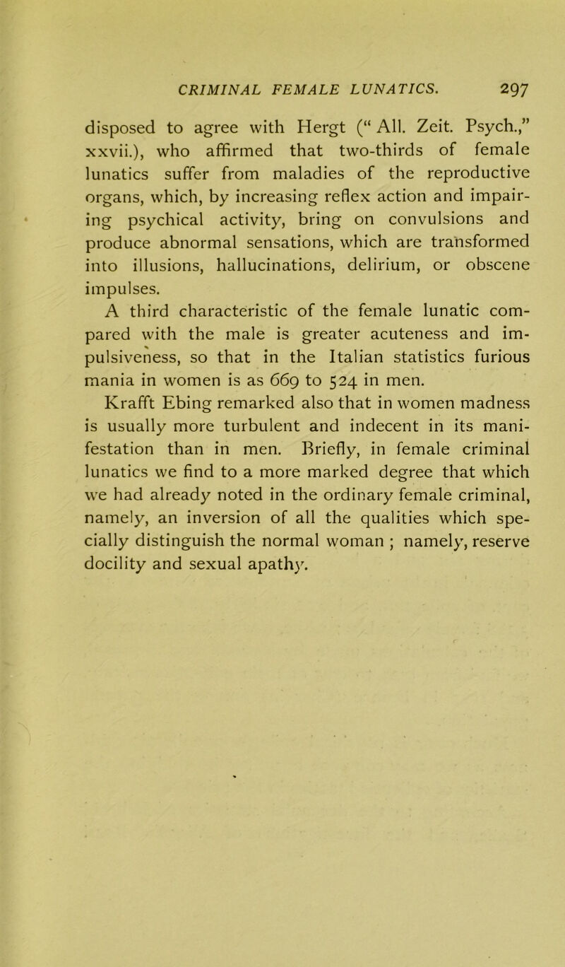 disposed to agree with Hergt (“ All. Zeit. Psych.,” xxvii.), who affirmed that two-thirds of female lunatics suffer from maladies of the reproductive organs, which, by increasing reflex action and impair- ing psychical activity, bring on convulsions and produce abnormal sensations, which are transformed into illusions, hallucinations, delirium, or obscene impulses. A third characteristic of the female lunatic com- pared with the male is greater acuteness and im- pulsiveness, so that in the Italian statistics furious mania in women is as 669 to 524 in men. Krafft Ebing remarked also that in women madness is usually more turbulent and indecent in its mani- festation than in men. Briefly, in female criminal lunatics we find to a more marked degree that which we had already noted in the ordinary female criminal, namely, an inversion of all the qualities which spe- cially distinguish the normal woman ; namely, reserve docility and sexual apathy.