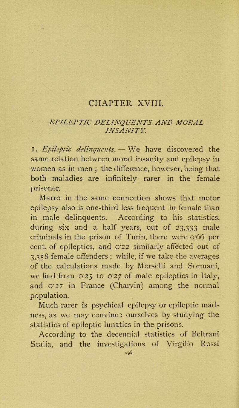 CHAPTER XVIII. EPILEPTIC DELINQUENTS AND MODAL INSANITY. I. Epileptic delinquents. — We have discovered the same relation between moral insanity and epilepsy in women as in men ; the difference, however, being that both maladies are infinitely rarer in the female prisoner. Marro in the same connection shows that motor epilepsy also is one-third less frequent in female than in male delinquents. According to his statistics, during six and a half years, out of 23,333 male criminals in the prison of Turin, there were o'66 per cent, of epileptics, and 0’22 similarly affected out of 3,358 female offenders ; while, if we take the averages of the calculations made by Morselli and Sormani, we find from 0^25 to 0'2J of male epileptics in Italy, and 0'27 in France (Charvin) among the normal population. Much rarer is psychical epilepsy or epileptic mad- ness, as we may convince ourselves by studying the statistics of epileptic lunatics in the prisons. According to the decennial statistics of Beltrani Scalia, and the investigations of Virgilio Rossi