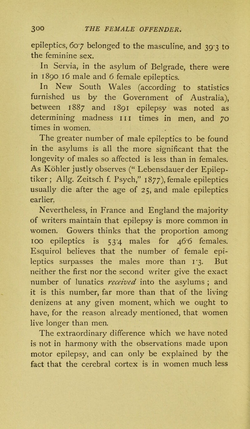 epileptics, 607 belonged to the masculine, and 397 to the feminine sex. In Servia, in the asylum of Belgrade, there were in 1890 16 male and 6 female epileptics. In New South Wales (according to statistics furnished us by the Government of Australia), between 1887 and 1891 epilepsy was noted as determining madness 111 times in men, and 70 times in women. The greater number of male epileptics to be found in the asylums is all the more significant that the longevity of males so affected is less than in females. As Kohler justly observes (“ Lebensdauer der Epilep- tiker; Allg. Zeitsch f. Psych,” 1877), female epileptics usually die after the age of 25, and male epileptics earlier. Nevertheless, in France and England the majority of writers maintain that epilepsy is more common in women. Gowers thinks that the proportion among 100 epileptics is 5 34 males for 46'6 females. Esquirol believes that the number of female epi- leptics surpasses the males more than 17. But neither the first nor the second writer give the exact number of lunatics received into the asylums ; and it is this number, far more than that of the living denizens at any given moment, which we ought to have, for the reason already mentioned, that women live longer than men. The extraordinary difference which we have noted is not in harmony with the observations made upon motor epilepsy, and can only be explained by the fact that the cerebral cortex is in women much less