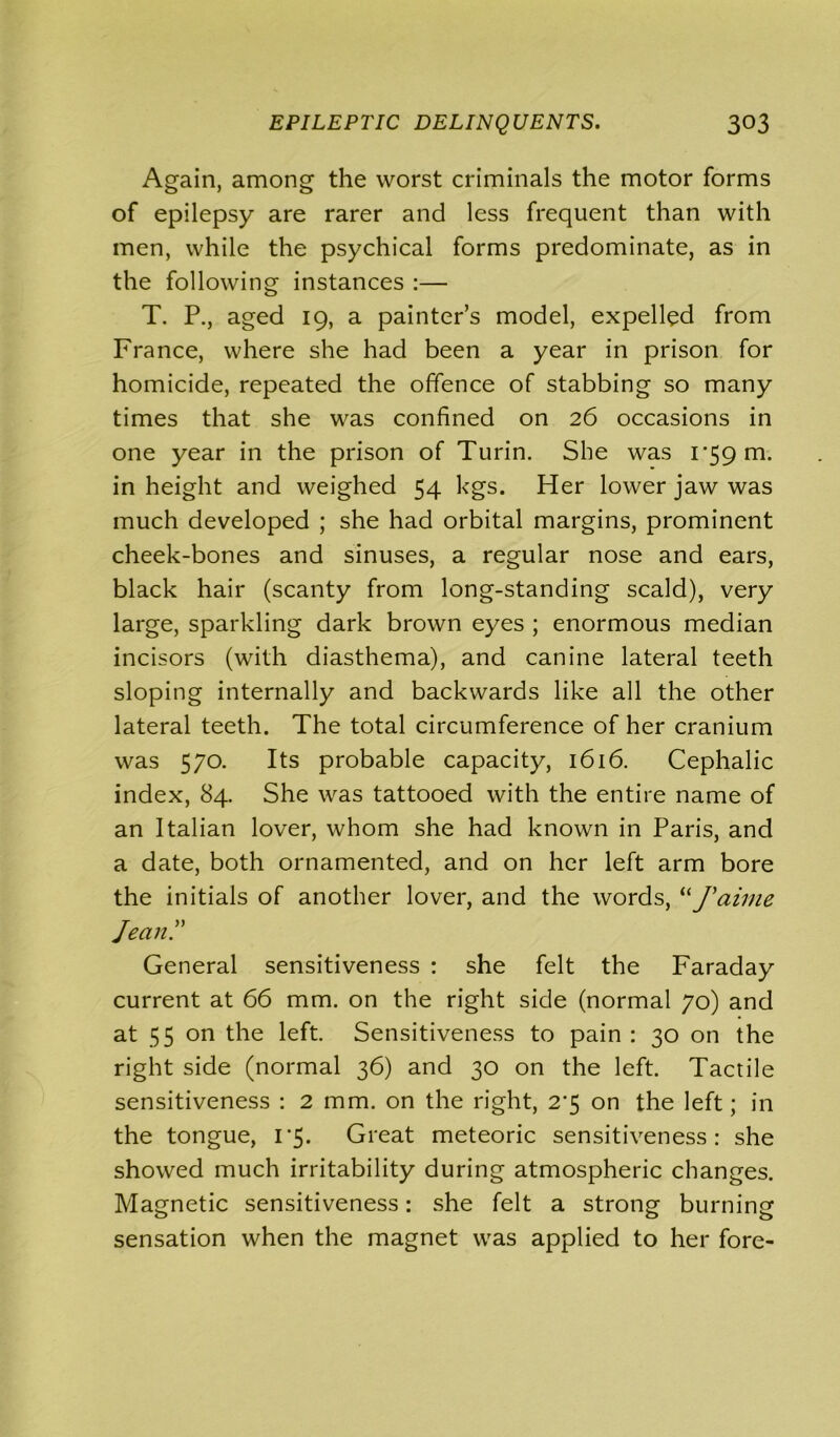 Again, among the worst criminals the motor forms of epilepsy are rarer and less frequent than with men, while the psychical forms predominate, as in the following instances :— T. P., aged 19, a painter’s model, expelled from France, where she had been a year in prison for homicide, repeated the offence of stabbing so many times that she was confined on 26 occasions in one year in the prison of Turin. She was 1*59 m. in height and weighed 54 kgs. Her lower jaw was much developed ; she had orbital margins, prominent cheek-bones and sinuses, a regular nose and ears, black hair (scanty from long-standing scald), very large, sparkling dark brown eyes ; enormous median incisors (with diasthema), and canine lateral teeth sloping internally and backwards like all the other lateral teeth. The total circumference of her cranium was 570. Its probable capacity, 1616. Cephalic index, 84. She was tattooed with the entire name of an Italian lover, whom she had known in Paris, and a date, both ornamented, and on her left arm bore the initials of another lover, and the words, “J'aime Jean? General sensitiveness : she felt the Faraday current at 66 mm. on the right side (normal 70) and at 55 on the left. Sensitiveness to pain : 30 on the right side (normal 36) and 30 on the left. Tactile sensitiveness : 2 mm. on the right, 2*5 on the left; in the tongue, 1*5. Great meteoric sensitiveness: she showed much irritability during atmospheric changes. Magnetic sensitiveness: she felt a strong burning sensation when the magnet was applied to her fore-