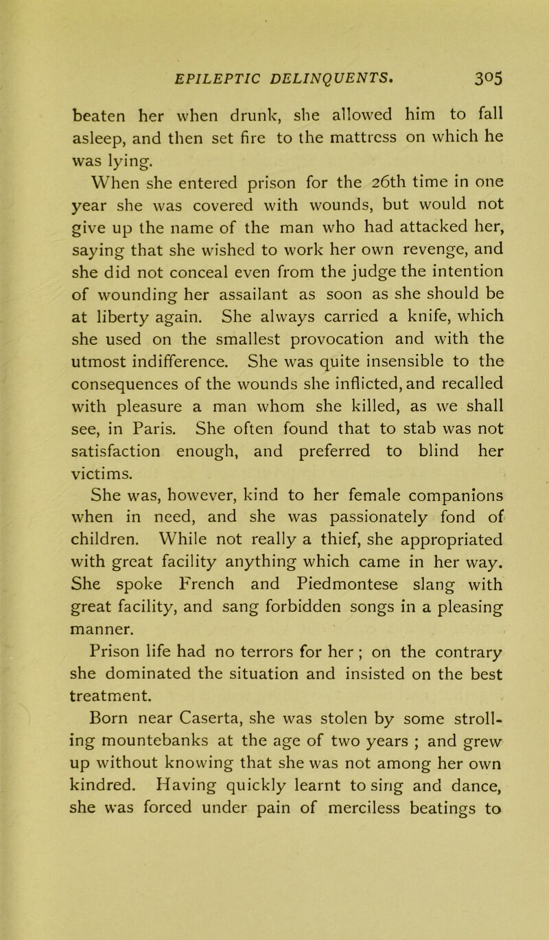 beaten her when drunk, she allowed him to fall asleep, and then set fire to the mattress on which he was lying. When she entered prison for the 26th time in one year she was covered with wounds, but would not give up the name of the man who had attacked her, saying that she wished to work her own revenge, and she did not conceal even from the judge the intention of wounding her assailant as soon as she should be at liberty again. She always carried a knife, which she used on the smallest provocation and with the utmost indifference. She was quite insensible to the consequences of the wounds she inflicted, and recalled with pleasure a man whom she killed, as we shall see, in Paris. She often found that to stab was not satisfaction enough, and preferred to blind her victims. She was, however, kind to her female companions when in need, and she was passionately fond of children. While not really a thief, she appropriated with great facility anything which came in her way. She spoke French and Piedmontese slang with great facility, and sang forbidden songs in a pleasing manner. Prison life had no terrors for her ; on the contrary she dominated the situation and insisted on the best treatment. Born near Caserta, she was stolen by some stroll- ing mountebanks at the age of two years ; and grew up without knowing that she was not among her own kindred. Having quickly learnt to sing and dance, she was forced under pain of merciless beatings to