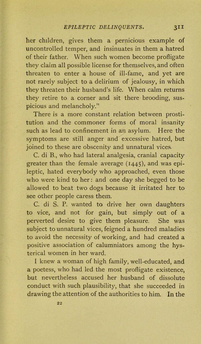 her children, gives them a pernicious example of uncontrolled temper, and insinuates in them a hatred of their father. When such women become profligate they claim all possible license for themselves, and often threaten to enter a house of ill-fame, and yet are not rarely subject to a delirium of jealousy, in which they threaten their husband’s life. When calm returns they retire to a corner and sit there brooding, sus- picious and melancholy.” There is a more constant relation between prosti- tution and the commoner forms of moral insanity such as lead to confinement in an asylum. Here the symptoms are still anger and excessive hatred, but joined to these are obscenity and unnatural vices.. C. di B., who had lateral analgesia, cranial capacity greater than the female average (1445), and was epi- leptic, hated everybody who approached, even those who were kind to her: and one day she begged to be allowed to beat two dogs because it irritated her to see other people caress them. C. di S. P. wanted to drive her own daughters to vice, and not for gain, but simply out of a perverted desire to give them pleasure. She was subject to unnatural vices, feigned a hundred maladies to avoid the necessity of working, and had created a positive association of calumniators among the hys- terical women in her ward. I knew a woman of high family, well-educated, and a poetess, who had led the most profligate existence, but nevertheless accused her husband of dissolute conduct with such plausibility, that she succeeded in drawing the attention of the authorities to him. In the