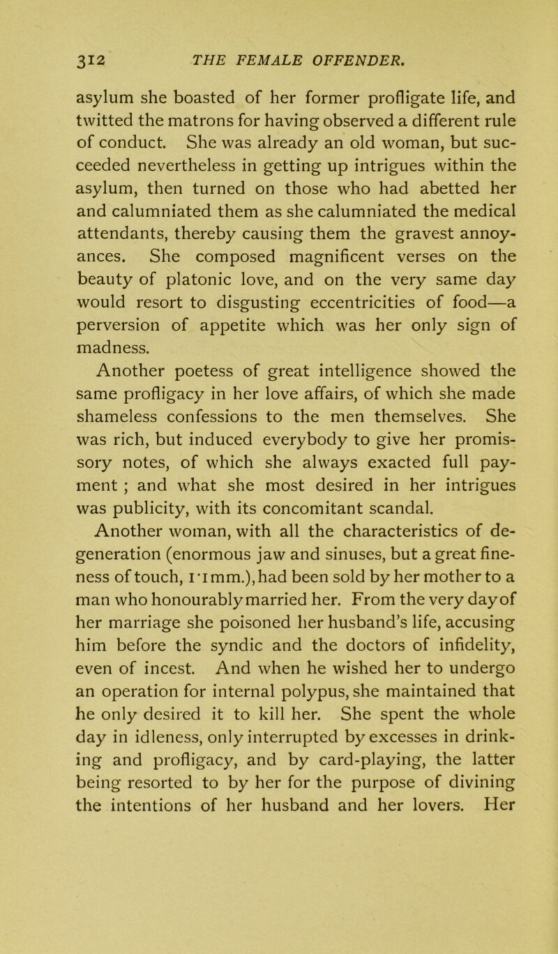 asylum she boasted of her former profligate life, and twitted the matrons for having observed a different rule of conduct. She was already an old woman, but suc- ceeded nevertheless in getting up intrigues within the asylum, then turned on those who had abetted her and calumniated them as she calumniated the medical attendants, thereby causing them the gravest annoy- ances. She composed magnificent verses on the beauty of platonic love, and on the very same day would resort to disgusting eccentricities of food—a perversion of appetite which was her only sign of madness. Another poetess of great intelligence showed the same profligacy in her love affairs, of which she made shameless confessions to the men themselves. She was rich, but induced everybody to give her promis- sory notes, of which she always exacted full pay- ment ; and what she most desired in her intrigues was publicity, with its concomitant scandal. Another woman, with all the characteristics of de- generation (enormous jaw and sinuses, but a great fine- ness of touch, i ‘i mm.), had been sold by her mother to a man who honourably married her. From the very day of her marriage she poisoned her husband’s life, accusing him before the syndic and the doctors of infidelity, even of incest. And when he wished her to undergo an operation for internal polypus, she maintained that he only desired it to kill her. She spent the whole day in idleness, only interrupted by excesses in drink- ing and profligacy, and by card-playing, the latter being resorted to by her for the purpose of divining the intentions of her husband and her lovers. Her