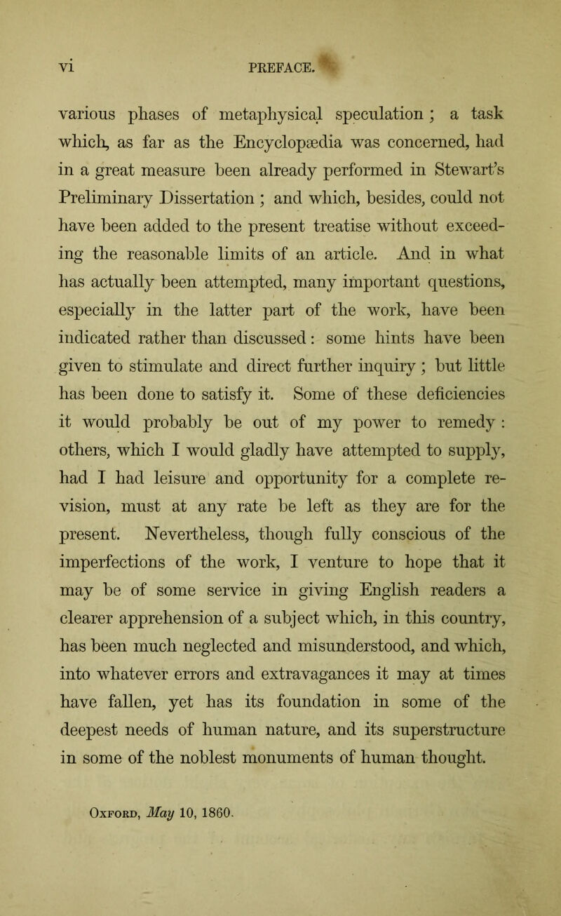 various phases of metaphysical speculation; a task which, as far as the Encyclopaedia was concerned, had in a great measure been already performed in Stewart’s Preliminary Dissertation ; and which, besides, could not have been added to the present treatise without exceed- ing the reasonable limits of an article. And in what has actually been attempted, many important questions, especially in the latter part of the work, have been indicated rather than discussed: some hints have been given to stimulate and direct further inquiry ; but little has been done to satisfy it. Some of these deficiencies it would probably be out of my power to remedy : others, which I would gladly have attempted to supply, had I had leisure and opportunity for a complete re- vision, must at any rate be left as they are for the present. Nevertheless, though fully conscious of the imperfections of the work, I venture to hope that it may be of some service in giving English readers a clearer apprehension of a subject which, in this country, has been much neglected and misunderstood, and which, into whatever errors and extravagances it may at times have fallen, yet has its foundation in some of the deepest needs of human nature, and its superstructure in some of the noblest monuments of human thought. Oxford, May 10, I860.