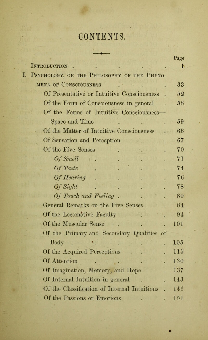 CONTENTS. Page Introduction . . . . I I. Psychology, or the Philosophy of the Pheno- mena of Consciousness . . .33 Of Presentative or Intuitive Consciousness . 52 Of the Porm of Consciousness in general , 58 Of the Forms of Intuitive Consciousness— Space and Time . . .59 Of the Matter of Intuitive Consciousness . 6 6 Of Sensation and Perception . .67 Of the Five Senses . . .70 Of Smell . . . .71 Of Taste . . .74 Of Hearing . . . .76 Of Sight . . . .78 Of Touch and Feeling . . .80 General Remarks on the Five Senses . 84 Of the Locomotive Faculty . . 94 Of the Muscular Sense . . .101 Of the Primary and Secondary Qualities of Body . . . . 105 Of the Acquired Perceptions . .115 Of Attention . . . .130 Of Imagination, Memory, and Hope . 137 Of Internal Intuition in general . .143 Of the Classification of Internal Intuitions . 146 Of the Passions or Emotions . .151
