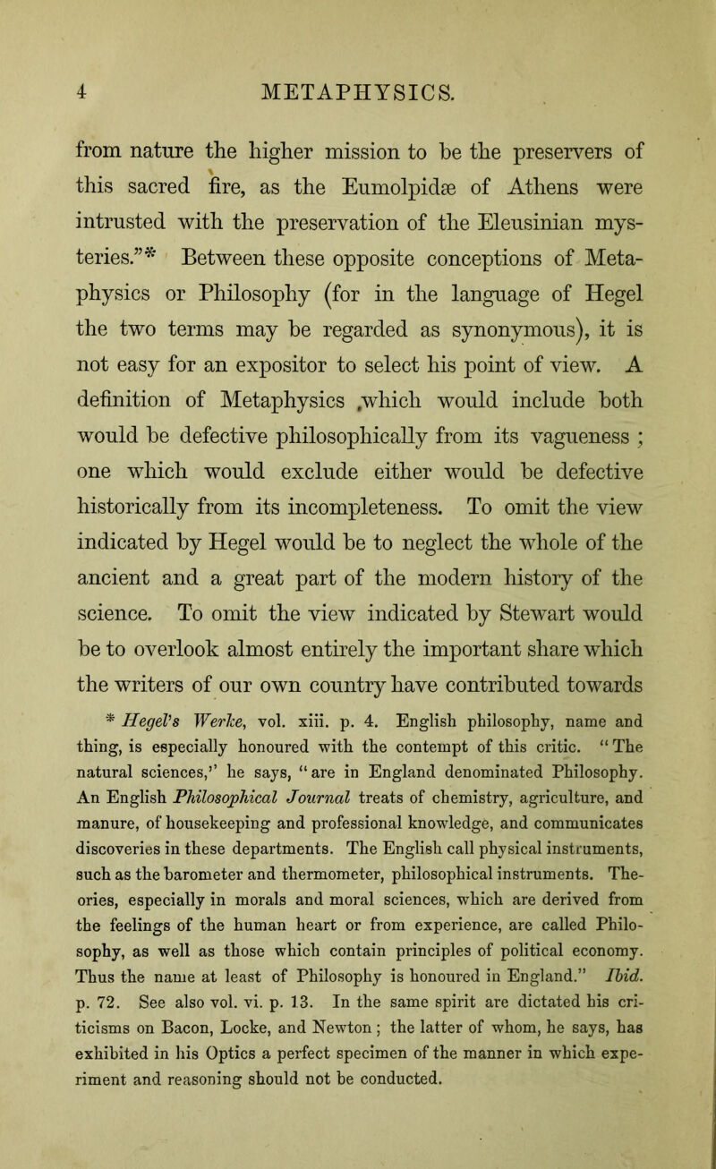 from nature the higher mission to be the preservers of this sacred fire, as the Eumolpidse of Athens were intrusted with the preservation of the Eleusinian mys- teries/’* Between these opposite conceptions of Meta- physics or Philosophy (for in the language of Hegel the two terms may he regarded as synonymous), it is not easy for an expositor to select his point of view. A definition of Metaphysics .which would include both would he defective philosophically from its vagueness ; one which would exclude either would he defective historically from its incompleteness. To omit the view indicated by Hegel would he to neglect the whole of the ancient and a great part of the modern history of the science. To omit the view indicated by Stewart would he to overlook almost entirely the important share which the writers of our own country have contributed towards * jHegel’s Werice, vol. xiii. p. 4. English philosophy, name and thing, is especially honoured with the contempt of this critic. “ The natural sciences,’’ he says, “are in England denominated Philosophy. An English Philosophical Journal treats of chemistry, agriculture, and manure, of housekeeping and professional knowledge, and communicates discoveries in these departments. The English call physical instruments, such as the barometer and thermometer, philosophical instruments. The- ories, especially in morals and moral sciences, which are derived from the feelings of the human heart or from experience, are called Philo- sophy, as well as those which contain principles of political economy. Thus the name at least of Philosophy is honoured in England.” Ibid. p. 72. See also vol. vi. p. 13. In the same spirit are dictated his cri- ticisms on Bacon, Locke, and Newton ; the latter of whom, he says, has exhibited in his Optics a perfect specimen of the manner in which expe- riment and reasoning should not be conducted.