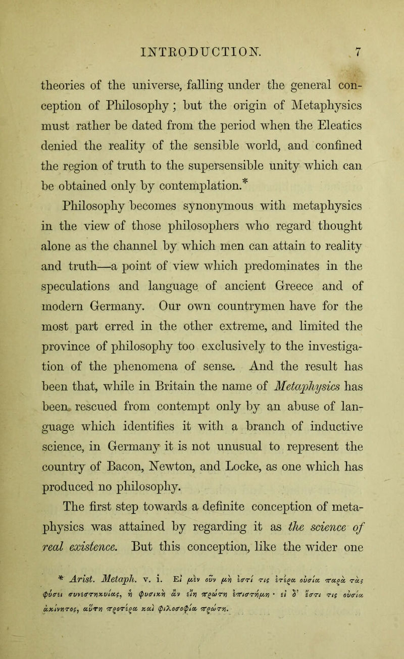 theories of the universe, falling under the general con- ception of Philosophy; hut the origin of Metaphysics must rather he dated from the period when the Eleatics denied the reality of the sensible world, and confined the region of truth to the supersensible unity which can be obtained only by contemplation.* Philosophy becomes synonymous with metaphysics in the view of those philosophers who regard thought alone as the channel by which men can attain to reality and truth—a point of view which predominates in the speculations and language of ancient Greece and of modern Germany. Our own countrymen have for the most part erred in the other extreme, and limited the province of philosophy too exclusively to the investiga- tion of the phenomena of sense. And the result has been that, while in Britain the name of Metaphysics has been.- rescued from contempt only by an abuse of lan- guage which identifies it with a branch of inductive science, in Germany it is not unusual to represent the country of Bacon, Newton, and Locke, as one which has produced no philosophy. The first step towards a definite conception of meta- physics was attained by regarding it as the science of real existence. But this conception, like the wider one * A-Vist. lletcijpll. V. 1. E< f/\v ouv (Jt.ii Itrri ns ovaia. Tuga, <ra; Qvffu trvvzffrnx.vltt'?, vi <putnx.ii av iln Tgarti iTntrrqp.n • zt ztrn ns ovtriu. uxlvnros, aur>j wgorzga, xeci (piXoffotyla. trgurti.