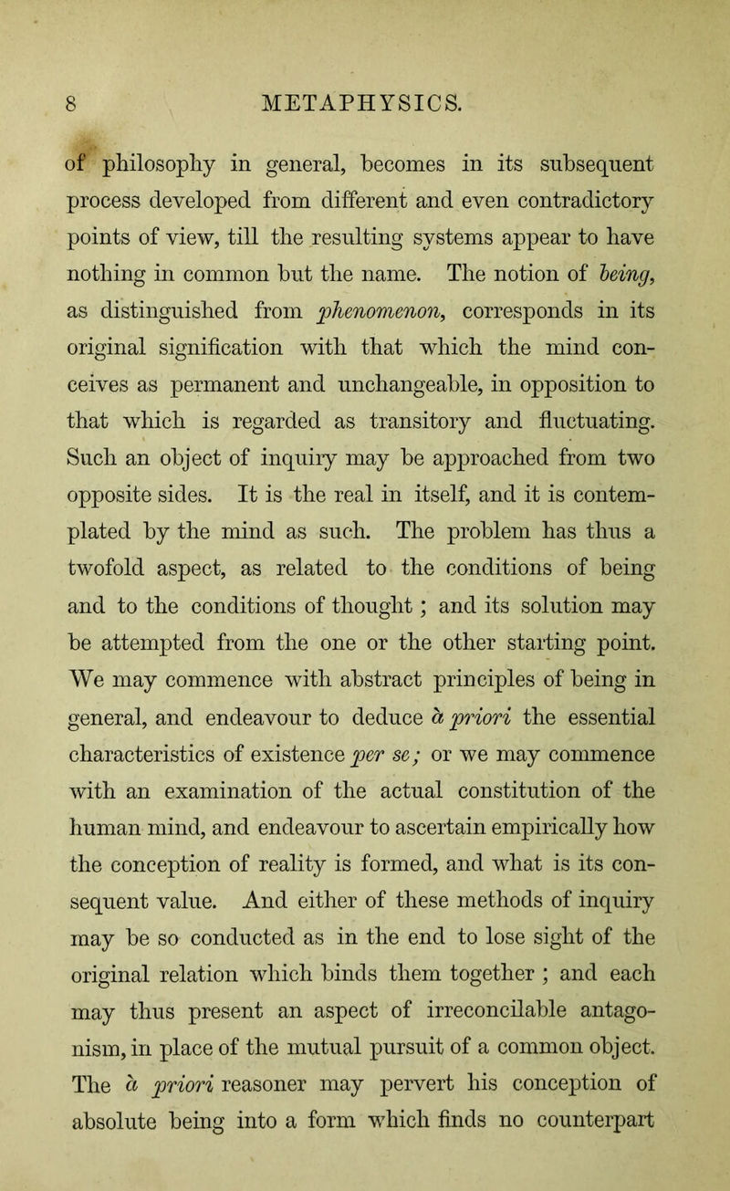 of philosophy in general, becomes in its subsequent process developed from different and even contradictory points of view, till the resulting systems appear to have nothing in common but the name. The notion of being, as distinguished from phenomenon, corresponds in its original signification with that which the mind con- ceives as permanent and unchangeable, in opposition to that which is regarded as transitory and fluctuating. Such an object of inquiry may be approached from two opposite sides. It is the real in itself, and it is contem- plated by the mind as such. The problem has thus a twofold aspect, as related to the conditions of being and to the conditions of thought; and its solution may be attempted from the one or the other starting point. We may commence with abstract principles of being in general, and endeavour to deduce a priori the essential characteristics of existence per se; or we may commence with an examination of the actual constitution of the human mind, and endeavour to ascertain empirically how the conception of reality is formed, and what is its con- sequent value. And either of these methods of inquiry may be so conducted as in the end to lose sight of the original relation which binds them together ; and each may thus present an aspect of irreconcilable antago- nism, in place of the mutual pursuit of a common object. The a priori reasoner may pervert his conception of absolute being into a form which finds no counterpart