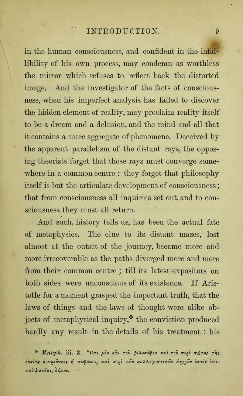 in the human consciousness, and confident in the infal- libility of his own process, may condemn as worthless the mirror which refuses to reflect back the distorted image. And the investigator of the facts of conscious- ness, when his imperfect analysis has failed to discover the hidden element of reality, may proclaim reality itself to be a dream and a delusion, and the mind and all that it contains a mere aggregate of phenomena. Deceived by the apparent parallelism of the distant rays, the oppos- ing theorists forget that those rays must converge some- where in a common centre : they forget that philosophy itself is but the articulate development of consciousness; that from consciousness all inquiries set out, and to con- sciousness they must all return. And such, history tells us, has been the actual fate of metaphysics. The clue to its distant mazes, lost almost at the outset of the journey, became more and more irrecoverable as the paths diverged more and more from their common centre ; till its latest expositors on both sides were unconscious of its existence. If Aris- totle for a moment grasped the important truth, that the laws of things and the laws of thought were alike ob- jects of metaphysical inquiry,* the conviction produced hardly any result in the details of his treatment : his * Metaph. iii. 3. On /uh ovv rov ((nXoroipov xet) rcZ tfaevts rvn ovtria.; fawgoZvro$ yi 5rs<pvxsv, xoi) reuv a'uXko'yiernxuv hrriv Iftt-