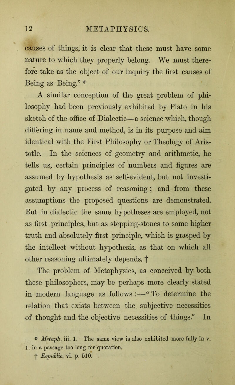 causes of things, it is clear that these must have some- nature to which they properly belong. We must there- fore take as the object of our inquiry the first causes of Being as Being”* A similar conception of the great problem of phi- losophy had been previously exhibited by Plato in his sketch of the office of Dialectic—a science which, though differing in name and method, is in its purpose and aim identical with the First Philosophy or Theology of Aris- totle. In the sciences of geometry and arithmetic, he tells us, certain principles of numbers and figures are assumed by hypothesis as self-evident, but not investi- gated by any process of reasoning; and from these assumptions the proposed questions are demonstrated. But in dialectic the same hypotheses are employed, not as first principles, but as stepping-stones to some higher truth and absolutely first principle, which is grasped by the intellect without hypothesis, as that on which all other reasoning ultimately depends, f The problem of Metaphysics, as conceived by both these philosophers, may be perhaps more clearly stated in modern language as follows :—“ To determine the relation that exists between the subjective necessities of thought and the objective necessities of things.” In * Metaph. iii. 1. The same view is also exhibited more fully in v. 1, in a passage too long for quotation, f Hepublic, vi. p. 510.