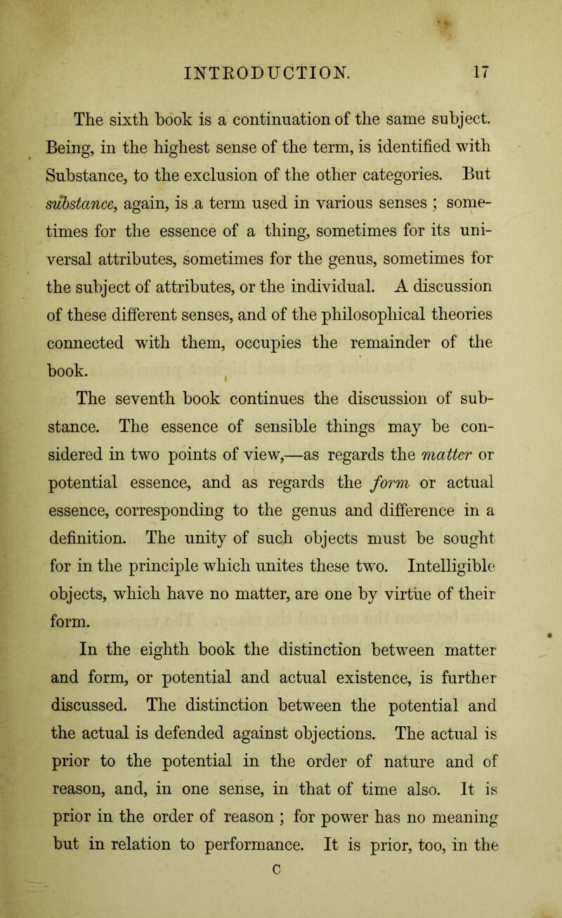 The sixth hook is a continuation of the same subject. Being, in the highest sense of the term, is identified with Substance, to the exclusion of the other categories. But substance, again, is .a term used in various senses ; some- times for the essence of a thing, sometimes for its uni- versal attributes, sometimes for the genus, sometimes for the subject of attributes, or the individual. A discussion of these different senses, and of the philosophical theories connected with them, occupies the remainder of the book. The seventh book continues the discussion of sub- stance. The essence of sensible things may be con- sidered in two points of view,—as regards the matter or potential essence, and as regards the form or actual essence, corresponding to the genus and difference in a definition. The unity of such objects must be sought for in the principle which unites these two. Intelligible objects, which have no matter, are one by virtue of their form. In the eighth book the distinction between matter and form, or potential and actual existence, is further discussed. The distinction between the potential and the actual is defended against objections. The actual is prior to the potential in the order of nature and of reason, and, in one sense, in that of time also. It is prior in the order of reason ; for power has no meaning but in relation to performance. It is prior, too, in the