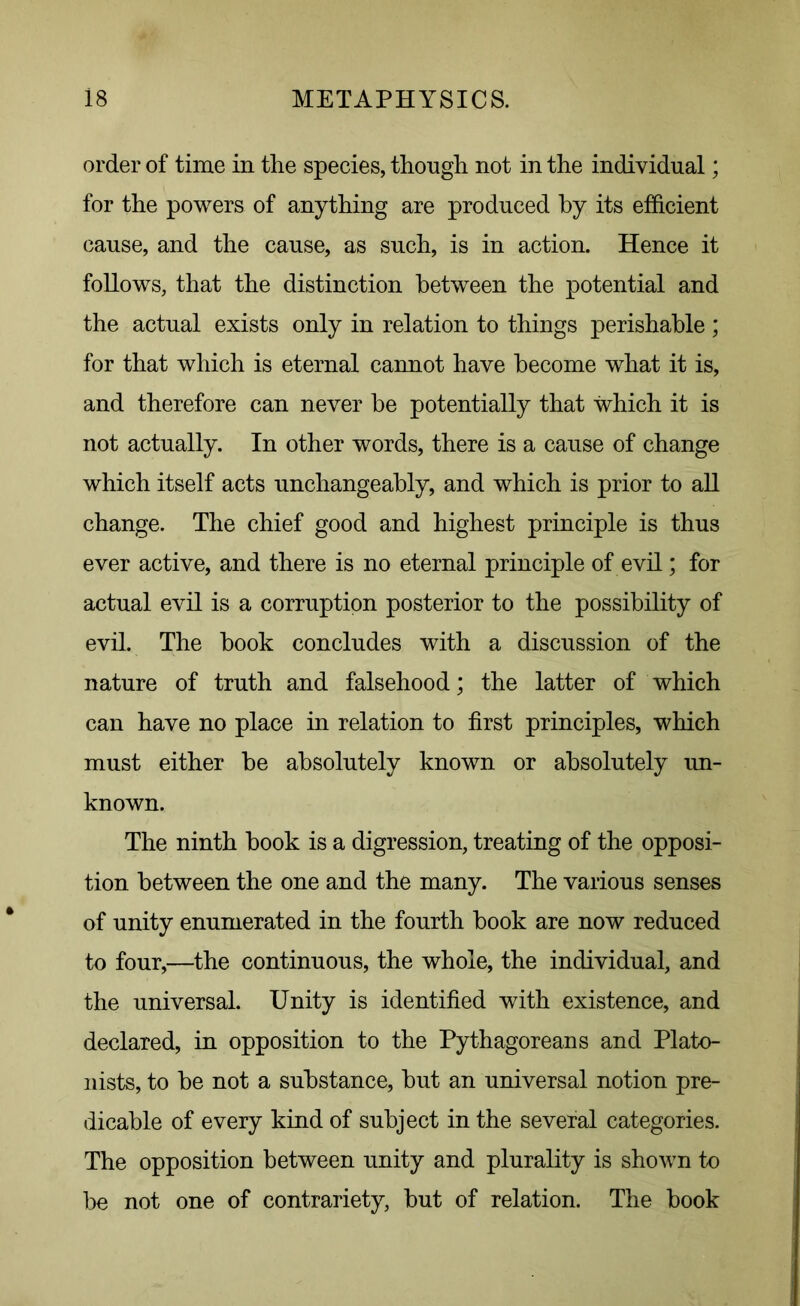 order of time in the species, though not in the individual; for the powers of anything are produced by its efficient cause, and the cause, as such, is in action. Hence it follows, that the distinction between the potential and the actual exists only in relation to things perishable ; for that which is eternal cannot have become what it is, and therefore can never he potentially that which it is not actually. In other words, there is a cause of change which itself acts unchangeably, and which is prior to all change. The chief good and highest principle is thus ever active, and there is no eternal principle of evil; for actual evil is a corruption posterior to the possibility of evil. The hook concludes with a discussion of the nature of truth and falsehood; the latter of which can have no place in relation to first principles, which must either be absolutely known or absolutely un- known. The ninth book is a digression, treating of the opposi- tion between the one and the many. The various senses of unity enumerated in the fourth book are now reduced to four,—the continuous, the whole, the individual, and the universal. Unity is identified with existence, and declared, in opposition to the Pythagoreans and Plato- nists, to be not a substance, but an universal notion pre- dicable of every kind of subject in the several categories. The opposition between unity and plurality is shown to be not one of contrariety, but of relation. The book